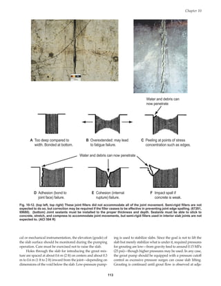 113
Chapter 10
A Too deep compared to
width. Bonded at bottom.
B Overextended: may lead
to fatigue failure.
C Peeling at points of stress
concentration such as edges.
D Adhesion (bond to
joint face) failure.
E Cohesion (internal
rupture) failure.
F Impact spall if
concrete is weak.
Water and debris can
now penetrate
Water and debris can now penetrate
Fig. 10-12. (top left, top right) These joint fillers did not accommodate all of the joint movement. Semi-rigid fillers are not
expected to do so, but correction may be required if the filler ceases to be effective in preventing joint edge spalling. (67201,
69680). (bottom) Joint sealants must be installed to the proper thickness and depth. Sealants must be able to stick to
concrete, stretch, and compress to accommodate joint movements, but semi-rigid fillers used in interior slab joints are not
expected to. (ACI 504 R)
cal or mechanical instrumentation, the elevation (grade) of
the slab surface should be monitored during the pumping
operation. Care must be exercised not to raise the slab.
Holes through the slab for introducing the grout mix-
ture are spaced at about 0.6 m (2 ft) on centers and about 0.3
m to 0.6 m (1 ft to 2 ft) inward from the joint—depending on
dimensions of the void below the slab. Low-pressure pump-
ing is used to stabilize slabs. Since the goal is not to lift the
slab but merely stabilize what is under it, required pressures
for grouting are low—from gravity feed to around 0.15 MPa
(25 psi)—though higher pressures may be used. In any case,
the grout pump should be equipped with a pressure cutoff
control as excessive pressure surges can cause slab lifting.
Grouting is continued until grout flow is observed at adja-
Book Contents
Publication List
 