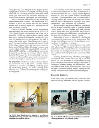 115
water, sprinkling on a detergent cleaner (highly alkaline,
high-phosphate, non-residue detergent), scrubbing, rinsing
with water, and vacuuming damp-dry. The surface is then
rinsed again with clear water, vacuumed damp-dry, and
allowed to air-dry before applying the new surface finish.
An acid treatment is recommended only for cleaning
floor surfaces that are to receive a new surface finish. Acid
treatment of floors has become less and less common
because the acid cleaners require strict handling and dis-
posal procedures for safety.
Other wet cleaning methods include high-pressure
water-jet blasting and steam cleaning (see Fig. 10-13) (PCA
1995a). Tough cleaning jobs require the use of heat (up to
about 95°C [200°F]) and chemicals. Water blasting can be
done with or without abrasives and at varying water pres-
sures. In addition to water, abrasives may be used to
improve the cutting action. Water blasters can be used to
scarify the concrete surface, removing only 6 mm (1/4 in.).
At the other extreme, water jets can remove concrete
depths up to 300 mm (12 in.). Operating pressures vary
from 0.6 MPa to 69 MPa (100 psi up to 10,000 psi), with 14
MPa to 21 MPa (2000 psi or 3000 psi) being common for
cleaning. Steam cleaning can be done with or without
chemicals. But because it is slow, requires high water tem-
peratures, and does not do as good a job as pressure wash-
ers, steam cleaning slabs is generally not economical.
Dry preparation. Mechanical methods offer an efficient
and economical way to dry clean a concrete surface.
Equipment is available for scabbling, scarifying, grind-
ing, shotblasting, planing, and flame cleaning. Some
machines have a variety of interchangeable cutting and
brushing heads.
Most scabbling and scarifying machines are mecha-
nized versions of a hammer and chisel. Scabbling uses an
air-driven machine that has a varying number of pistons
mounted in a block. Each piston is fitted with a tungsten
carbide bit. Operating much the same as a bushhammer or
chipping hammer (Fig. 10-14), the striking action shatters
away the surface contamination, exposing a clean, sound
concrete with a good mechanical key for bonding.
Scarifying uses a power-driven tool with rotary heads
that can be fitted with a wide variety of scrubbing brushes,
cutting wheels, scouring brushes, and steel scarifying
brushes. Large open areas are suited for scarification by
machine. Scarifying and scabbling tend to roughen the sur-
face more than shotblasting or abrasive blasting.
Shotblasting is done by closed-cycle steel-particle
bombardment to remove any surface contaminants. Shot-
blasting is virtually dust free and is frequently used to pre-
pare floors for installation of coatings.
Planing machines can remove laitance, paint marks,
pitch adhesives, and thermoplastic adhesives, and can cut
back the level of the concrete. Other uses include grooving
the concrete and making nonskid surfaces. The machines
have hardened-steel cutting wheels for hammering off the
surface.
Scabbling, bushhammering, rotomilling, and chipping
cause impacts at the concrete surface (see Fig. 10-15). These
impacts can cause horizontal or near-horizontal cleavage
planes that reduce concrete tensile strength at the surface. To
determine if the tensile strength has been reduced, a bond
pull-off test is made. Where tensile strength is lower due to
the impact scarification process, abrasive blasting or water
blasting is required before installing the bonded topping.
Concrete Overlays
When surface wear has reached a point considered detri-
mental to building operations, action is required to rebuild
Chapter 10
Fig. 10-13. Water blasting or jet blasting is an effective
method of removing concrete without harming the concrete
substrate that remains. (69700)
Fig. 10-14. Weak, defective concrete can be removed with a
chipping hammer or jack hammer. (69677)
Book Contents
Publication List
 