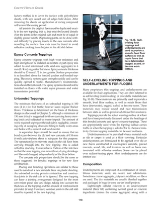 factory method is to cover the surface with polyethylene
sheets, with laps sealed and all edges held down. After
removing the sheets, an application of curing compound
will extend the curing period.
All joints in the original floor must be duplicated exact-
ly in the new topping; that is, they must be located directly
over the joints in the original slab and must be of equal or
slightly greater width. Duplicating joints can be done with-
out difficulty by placing inserts in the new concrete after
screeding the surface. Saw cuts must be timed to avoid
reflective cracking from the joint in the old slab below.
Epoxy Concrete Toppings
Epoxy concrete toppings with high wear resistance and
high strength can be installed as mortars (2-part epoxy mix
added to and intermixed with sand-size aggregate) to 6
mm (1/4 in.) or greater thickness. Epoxy concrete thickness
should be 13 mm (1/2 in.) or greater. Surface preparation
is as described above for bonded patches and bonded top-
ping. The epoxy systems gain strength rapidly and can be
quickly opened to traffic. Manufacturer’s recommenda-
tions should be followed. The epoxy systems should not be
installed on floors with water vapor pressure and water
transmission potential.
Unbonded Toppings
The minimum thickness of an unbonded topping is 100
mm (4 in.) for foot traffic; heavier loads require thicker
floors. Thickness is determined on the basis of thickness
design as discussed in Chapter 5, although a minimum of
150 mm (6 in.) is suggested for floors carrying heavy mov-
ing loads and subjected to severe impact. The amount of
work required to prepare the old slab is negligible, consist-
ing only of sweeping clean and filling in badly worn areas
and holes with a cement and sand mortar.
A separation layer should be used to ensure that no
bond occurs between the old and new concrete. A 0.10-mm
(4-mil) polyethylene sheet is adequate for this purpose.
The separation layer prevents cracks in the old floor from
carrying through into the new topping—this is called
reflective cracking. It also reduces friction at the interface
so that the new topping can move (from drying shrinkage
and thermal changes) independently of the floor below.
The concrete mix proportions should be the same as
those suggested for bonded toppings or for new floor
construction.
Placing and finishing operations are similar to those
used to construct a new concrete floor on plastic sheeting.
An unbonded overlay permits contraction and construc-
tion joints in the old slab to be ignored. The new topping
can have a jointing arrangement designed for the most
convenient panel size and shape, taking into account the
thickness of the topping and the amount of reinforcement
provided (if any). However, isolation joints in the old slab
must be repeated in the new topping.
Concrete Floors on Ground
118
SELF-LEVELING TOPPINGS AND
UNDERLAYMENTS FOR FLOORS
Many proprietary thin toppings and underlayments are
available for floor applications. They are often referred to
as self-leveling (nontroweling) or trowelable materials (see
Fig. 10-18). These materials are primarily used to provide a
smooth, level floor surface, as well as repair floors that
have deteriorated, sagged, scaled, or become worn. These
materials may reduce sound and heat transmission
between slabs as well as provide additional fire resistance.
Toppings provide the actual wearing surface of a floor
and have been previously discussed under the headings of
thin bonded concrete and epoxy concrete toppings. These
are appropriately used when the topping surface carries
traffic or when the topping is selected for its chemical resis-
tivity. Certain topping materials can be used outdoors.
Underlayments can be provided when a material such
as tile or carpet is used as a floor covering. Particular
underlayments are formulated to be applied over old or
new floors constructed of cast-in-place concrete, precast
concrete, wood, tile, and terrazzo, as well as floors con-
taminated with adhesive residues. Some can be placed
over radiant-heating pipes. Most underlayments are for
interior use.
Composition
Underlayments are composed of a combination of cemen-
titious materials, sand, air, water, and admixtures.
Sometimes coarse aggregate, polymer modifiers, or fibers
are used. The dry materials are usually blended together
and packaged in bags for easy use on small projects.
Lightweight cellular concrete is an underlayment
material (floor fill) containing normal grout or concrete
ingredients (minus the coarse aggregate) along with a
Fig. 10-18. Self-
leveling floor
toppings and
underlayments are
used to provide a
smooth, level floor
surface as well as
repair floors that
have deteriorated,
sagged, scaled, or
become worn.
(69682).
Book Contents
Publication List
 