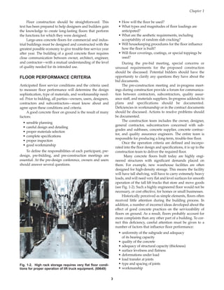 Floor construction should be straightforward. This
text has been prepared to help designers and builders gain
the knowledge to create long-lasting floors that perform
the functions for which they were designed.
Large-area concrete floors for commercial and indus-
trial buildings must be designed and constructed with the
greatest possible economy to give trouble-free service year
after year. The building of a good concrete floor requires
close communication between owner, architect, engineer,
and contractor—with a mutual understanding of the level
of quality needed for its intended use.
FLOOR PERFORMANCE CRITERIA
Anticipated floor service conditions and the criteria used
to measure floor performance will determine the design
sophistication, type of materials, and workmanship need-
ed. Prior to bidding, all parties—owners, users, designers,
contractors and subcontractors—must know about and
agree upon these conditions and criteria.
A good concrete floor on ground is the result of many
factors:
• sensible planning
• careful design and detailing
• proper materials selection
• complete specifications
• proper inspection
• good workmanship
To define the responsibilities of each participant, pre-
design, pre-bidding, and pre-construction meetings are
essential. At the pre-design conference, owners and users
should answer several questions.
• How will the floor be used?
• What types and magnitudes of floor loadings are
anticipated?
• What are the aesthetic requirements, including
acceptability of random slab cracking?
• Will housekeeping procedures for the floor influence
how the floor is built?
• Will floor coverings, coatings, or special toppings be
used?
During the pre-bid meeting, special concerns or
unusual requirements for the proposed construction
should be discussed. Potential bidders should have the
opportunity to clarify any questions they have about the
bid documents.
The pre-construction meeting and in-progress meet-
ings during construction provide a forum for communica-
tion between contractors, subcontractors, quality assur-
ance staff, and materials suppliers. In-progress addenda to
plans and specifications should be documented.
Deficiencies in workmanship or in the contract documents
should be discussed. Actions to resolve problems should
be documented.
The construction team includes the owner, designer,
general contractor, subcontractors concerned with sub-
grades and subbases, concrete supplier, concrete contrac-
tor, and quality assurance engineers. The entire team is
responsible for producing a long-term, trouble-free floor.
Once the operation criteria are defined and incorpo-
rated into the floor design and specifications, it is up to the
construction team to deliver the required floor.
Many concrete floors built today are highly engi-
neered structures with significant demands placed on
them. For example, new warehouse facilities are often
designed for high-density storage. This means the facility
will have tall shelving, will have to carry extremely heavy
loads, and will need very flat and level surfaces for smooth
operation of the tall lift trucks that store and move goods
(see Fig. 1-2). Such a highly engineered floor would not be
necessary, or cost effective, for homes or small businesses.
Historically perceived as simple elements, floors often
received little attention during the building process. In
addition, a number of incorrect ideas developed about the
effect of good concrete practices on the serviceability of
floors on ground. As a result, floors probably account for
more complaints than any other part of a building. To cor-
rect this deficiency, careful attention must be given to a
number of factors that influence floor performance:
• uniformity of the subgrade and adequacy
of its bearing capacity
• quality of the concrete
• adequacy of structural capacity (thickness)
• surface levelness and flatness
• deformations under load
• load transfer at joints
• type and spacing of joints
• workmanship
Chapter 1
3
Fig. 1-2. High rack storage requires very flat floor condi-
tions for proper operation of lift truck equipment. (69649)
Book Contents
Publication List
 