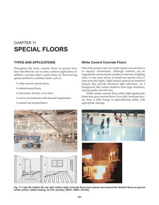 121
TYPES AND APPLICATIONS
Throughout this book, concrete floors on ground have
been described for use in many common applications. In
addition, concrete makes a good choice for floors having
special technical or aesthetic needs, such as:
• white cement concrete floors
• radiant-heated floors
• cold rooms, freezers, or ice rinks
• service environments with elevated temperatures
• colored and textured floors
White Cement Concrete Floors
One of the primary uses of a white cement concrete floor is
to improve illumination. Although visibility can be
upgraded by increasing the number or intensity of lighting
units, it costs more money to install and operate extra or
more powerful lights. Light colored surfaces are beneficial
because they provide maximum light reflectance. As a
background, they reduce shadows from large machinery,
stacked goods, and tall racks.
White cement concrete floors reflect light significantly
better than gray concrete floors. Even after continued serv-
ice, there is little change in light-reflecting ability with
appropriate cleaning.
CHAPTER 11
SPECIAL FLOORS
Fig. 11-1 (top left, bottom left, top right, bottom right). Concrete floors have special uses beyond the standard floors on ground
(white surface, radiant heating, ice rink, foundry). (69701, 69681, K21324)
Book Contents
Publication List
 