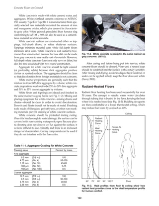Concrete Floors on Ground
122
White concrete is made with white cement, water, and
aggregates. White portland cement conforms to ASTM C
150, usually Type I or Type III. It is manufactured from spe-
cially selected raw materials to control the amount of iron
and manganese oxides, which give cement its characteris-
tic gray color. White ground granulated blast furnace slag
conforming to ASTM C 989 can also be used as a cementi-
tious material in white concrete.
White concrete surfaces are constructed either as top-
pings, full-depth floors, or white shake-on surfaces.
Toppings minimize material costs while full-depth floors
minimize labor costs. White concrete is well suited to two-
course floor construction because the base slab can be made
from gray concrete to save on the cost of materials. However,
full-depth white concrete floors not only save on labor, but
also the time associated with two-course construction.
Aggregate for white concrete should be light colored
(or preferably, white) because dark aggregates produce
darker or spotted surfaces. The aggregates should be clean
so that discoloration from foreign materials is not a concern.
White mortar proportions are generally such that the
mixture is about 60% fine aggregate by volume; white con-
crete proportions work out to be 25% to 30% fine aggregate
and 50% to 55% coarse aggregate by volume.
White floors and toppings are placed and finished in
the same manner as gray floors (see Fig. 11-2). Mixing and
placing equipment for white concrete—mixing drums and
chutes—should be clean in order to avoid discoloration.
Trowels and floats should not be made of metal. Finishing
tools made of fiberglass, polyethylene, or other non-mark-
ing materials prevent staining of white concrete surfaces.
White concrete should be protected during curing.
Once it is hard enough to resist damage, the surface can be
covered with non-staining waterproof paper. Because plas-
tic sheeting does not always lay flat against the surface, it
is more difficult to use correctly and there is an increased
danger of discoloration. Curing compounds can be used if
they do not interfere with the floor color.
After curing and before being put into service, white
concrete floors should be cleaned. Water and a neutral soap
should be scrubbed into the surface with a rotary scrubber.
After rinsing and drying, a colorless liquid floor hardener or
sealer can be applied to help keep the floor clean and white
(Farny 2001).
Radiant-Heated Floors
Radiant floor heating has been used successfully for over
50 years. The concept is simple: warm water circulates
through tubing that is buried in the floor, keeping the heat
where it is needed most (see Fig. 11-3). Building occupants
are then comfortable at a lower thermostat setting, which
may reduce fuel costs by as much as 40%.
Table 11-1. Aggregate Grading for White Concrete
Passing sieve Percent by mass
Fine aggregate
9.5 mm (3/8 in.) 100
4.75 mm (No. 4) 95-100
1.18 mm (No. 16) 45-65
300 µm (No. 50) 5-15
150 µm (No. 100) 0-5
Coarse aggregate
12.5 mm (1/2 in.) 100
9.5 mm (3/8 in.) 95-100
4.75 mm (No. 4) 40-60
2.36 mm (No. 8) 0-5
Fig. 11-2. White concrete is placed in the same manner as
gray concrete. (69702)
Radiant
Heating
Curve
Ideal
Heating
Curve
Forced Air
Heating
Curve
Ceiling
Floor
100°F
90°
80°
70°
60°
Fig. 11-3. Heat profiles from floor to ceiling show how
radiant heat provides close to the ideal temperature profile
for human comfort.
Book Contents
Publication List
 