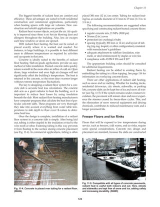 123
The biggest benefits of radiant heat are comfort and
efficiency. These advantages are suited to both residential
construction and commercial applications, particularly
when heating spaces with large air volumes. New con-
struction and retrofit applications are possible.
Radiant heat warms objects, not just the air. Air quali-
ty is improved since there is no hot air blowing dust and
allergens throughout the building. Also, less air escapes
each time windows or doors are opened.
With radiant floor heating, the heat can be zoned, or
placed exactly where it is wanted and needed. For
instance, in large buildings, it is possible to heat different
areas to different temperatures as required by activities
and occupants in that area.
Concrete is ideally suited to the benefits of radiant
floor heating. Slab-on-grade applications provide an easy
method of tube installation. Heated concrete slabs quickly
return warmth to the room after an influx of cold air. Open
doors, large windows and even high air changes will not
significantly affect the building’s temperature. The heat is
retained in the concrete, so the room stays warmer longer
without extreme temperature fluctuations.
The key to designing a radiant floor system for a con-
crete slab is accurate heat loss calculations. The concrete
slab acts as a giant radiator to heat the building, so it is
important to reduce heat losses by using insulation
beneath the slab. Most radiant floor heating manufacturers
have computer programs that calculate the heat loss of par-
ticular concrete slabs. These programs are very thorough:
they take into account everything from water table tem-
peratures to slab depth to floor cover R-values to deter-
mine heat loss.
Once the design is complete, installation of a radiant
floor system in a concrete slab is simple. After being laid
out, tubing is either stapled to the insulation or tied to the
wire mesh or rebar. Fastening tubing in this way prevents
it from floating to the surface during concrete placement
(see Fig. 11-4). In commercial applications, tubing is often
placed 300 mm (12 in.) on center. Tubing for radiant heat-
ing has an outside diameter of 13 mm to 19 mm (1/2 in. to
3/4 in.).
The following recommendations are suggested when
specifying and constructing radiant-heated concrete floors:
• regular concrete mix, 21 MPa (3000 psi)
• 50-mm (2-in.) cover
• protection (no crushing) of tube
• spacing (typically 300 mm or 12 in.) and layout of tub-
ing (zig-zag, looped, or other configuration) consistent
with manufacturer’s guidelines
• adequate attachment to subfloor/insulation, wire
mesh, or steel reinforcement by staples or wire ties
• compliance with ASTM F 876 and F 877
The appropriate building codes should be consulted
for additional requirements.
Radiant heating can be added to existing floors by
embedding the tubing in a floor topping. See page 116 for
information on overlaying concrete floors.
There are other applications of radiant slab heating,
such as snow and ice melting. Whether for loading docks,
residential driveways, city streets, sidewalks, or parking
lots, concrete slabs can be kept free of ice and snow all win-
ter (see Fig. 11-5). If the system remains under constant cir-
culation, the pavement will remain clear and never experi-
ence the stresses caused by freeze-thaw cycles. This, and
the elimination of snow removal equipment and deicing
chemicals, contributes to reduced maintenance costs and a
longer pavement life.
Freezer Floors and Ice Rinks
Floors that will be exposed to low temperatures during
service, such as freezers, cold rooms, and ice rinks, require
some special considerations. Concrete mix design and
placement are standard, because the slabs are constructed
Chapter 11
Fig. 11-4. Concrete is placed over tubing for a radiant floor.
(66664)
Fig. 11-5. Compatible with all types of concrete pavements,
radiant heat is useful both indoors and out. Here, streets
and sidewalks are kept free of snow and ice, adding safety
and increasing durability. (66665)
Book Contents
Publication List
 