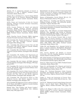 References
127
Abrams, M. S., Compressive Strength of Concrete at
Temperatures to 1600 °F, RD016T, Portland Cement
Association, Skokie, Illinois, 1973.
Abrams, M. S., and Orals, D. L., Concrete Drying Methods
and Their Effect on Fire Resistance, Research Department
Bulletin RX181, Portland Cement Association, Skokie,
Illinois, 1965.
ACPA, Design and Construction of Joints for Concrete
Highways, American Concrete Pavement Association,
Skokie, Illinois, 1991.
ACPA, Concrete Thickness for Airport and Industrial
Pavements, MC006, American Concrete Pavement
Association, Skokie, Illinois, 1992. (Formerly, Packard, R.
B., Computer Program for Airport Pavement Design,
SR029, Portland Cement Association, Skokie, Illinois,
1967.)
ACPA, Recycling Concrete Pavement, TB014, American
Concrete Pavement Association, Skokie, Illinois, 1993.
ACI, Committee 301, Standard Specifications For Structural
Concrete, ACI 301, American Concrete Institute,
Farmington Hills, Michigan, 1996.
ACI, Committee 302, Guide for Concrete Floor and Slab
Construction, ACI 302.1R, American Concrete Institute,
Farmington Hills, Michigan, 1997.
ACI, Committee 306, Cold Weather Concreting, ACI 306R
American Concrete Institute, Farmington Hills, Michigan,
1988.
ACI, Committee 318, Building Code Requirements for
Reinforced Concrete and Commentary, ACI 318/318R,
American Concrete Institute, Farmington Hills, Michigan,
1999.
ACI, Committee 504, Joint Sealants, ACI 504R, American
Concrete Institute, Farmington Hills, Michigan, 1990 (reap-
proved 1997).
ACI, Committee 523, Guide for Cast-in-Place Low-Density
Concrete, ACI 523.1R, American Concrete Institute, Farm-
ington Hills, Michigan, 1992.
ACI, Committee 523, Guide for Cellular Concrete Above 50
pcf, and for Aggregate Concretes Above 50 pcf with Compressive
Strengths Less Than 2500 psi, ACI 523.3R, American
Concrete Institute, Farmington Hills, Michigan, 1993.
ACI, Committee 544, State-of-the-Art Report on Fiber
Reinforced Concrete, ACI 544.1R, American Concrete
Institute, Farmington Hills, Michigan, 1997.
ACI, Committee 547, Refractory Concrete: Abstract of State-of-
the-Art Report, ACI 547R-79, American Concrete Institute,
Farmington Hills, Michigan, 1997.
Basham, Kim, “Fine Grading with Tractor Loaders,”
Concrete Construction, Hanley-Wood, LLC, Addison,
Illinois, May 1998, pages 64–65.
Brinckerhoff, C. H., Report to ASTM C-9 Subcommittee III-M
(Testing of Concrete for Abrasion) Cooperative Abrasion Test
Program, University of California and Portland Cement
Association, Skokie, Illinois, 1970.
Bureau of Reclamation, Concrete Manual, 8th ed., U.S.
Bureau of Reclamation, Denver, 1975, page 11.
Butt, Thomas K. “Avoiding and Repairing Moisture
Problems in Slabs on Grade,” The Construction Specifier,
Alexandria, Virginia, December 1992.
CCA, Concrete Industrial Floor and Pavement Design, Cement
and Concrete Association of Australia, North Sydney, New
South Wales, 1985, 34 pages.
Chaplin, R.G., “The Influence of Cement Replacement
Materials, Fine Aggregate and Curing on Abrasion
Resistance of Concrete Floor Slabs,” Cement and Concrete
Association, Wexham Springs, England, 1986, page 11.
Childs, L.D., Tests of Concrete Pavement Slabs on Gravel
Subbases, Tests of Concrete Pavements on Crushed Stone
Subbases, Tests of Concrete Pavement Slabs on Cement-Treated
Subbases, Development Department Bulletins, respectively:
DX21, 1958; DX65, 1963; DX86, Portland Cement
Association, Skokie, Illinois, 1964.
Colley, B.E. and Humphrey, H.A., Aggregate Interlock at
Joints in Concrete Pavements, Development Department
Bulletin DX124, Portland Cement Association, Skokie,
Illinois, 1967.
CSA, Concrete Materials and Methods of Concrete
Construction, A23.1-94, Canadian Standards Association,
Toronto, Ontario, Canada, June 1994.
EPA, Model Standards and Techniques for Control of Radon in
New Residential Buildings, EPA 402-R-94-009, United States
Environmental Protection Agency, March 1994.
Farny, J.A., White Cement Concrete, EB217, Portland Cement
Association, Skokie, Illinois, 2001.
Farny, J.A., and Kosmatka, S.H., Diagnosis and Control of
Alkali-Aggregate Reactions in Concrete, IS413, Portland
Cement Association, Skokie, Illinois, 1997.
Friberg, B.F., “Frictional Resistance Under Concrete
Pavements and Restraint Stresses in Long Reinforced
Slabs,” Proceedings, Highway Research Board, 1954, pages
167–184.
Garber, G., Design and Construction of Concrete Floors,
Halsted Press, a division of John Wiley  Sons, Inc., New
York, 1991.
Gaul, R. W., “Moisture-Caused Coating Failures: Facts and
Fiction,” Concrete Repair Digest, Hanley-Wood, LLC,
Addison, Illinois, October/November 1996, pages 255
–259.
Gebler, S. H., Klieger, P., Effect of Fly Ash on Some of the
Physical Properties of Concrete, Research Department
Bulletin RD089, Portland Cement Association, Skokie,
Illinois, 1985.
REFERENCES
Book Contents
Publication List
 