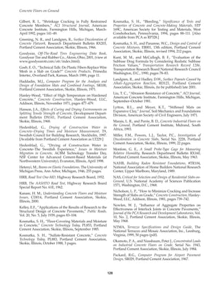 Concrete Floors on Ground
128
Gilbert, R. I., “Shrinkage Cracking in Fully Restrained
Concrete Members,” ACI Structural Journal, American
Concrete Institute, Farmington Hills, Michigan, March-
April 1992, pages 141–49.
Greening, N. R., and Landgren, R., Surface Discoloration of
Concrete Flatwork, Research Department Bulletin RX203,
Portland Cement Association, Skokie, Illinois, 1966.
Goodyear, Off-The-Road Tires Engineering Data Book,
Goodyear Tire and Rubber Co., Akron, Ohio, 2001, (view at
www.goodyearotr.com/otr/index.html).
Goeb, E. O., “Technical Talk: Do Plastic Fibers Replace Wire
Mesh in a Slab on Grade?” Concrete Products, Primedia
Intertec, Overland Park, Kansas, March 1989, page 11.
Haddadin, M.J., Computer Program for the Analysis and
Design of Foundation Mats and Combined Footings, SR100,
Portland Cement Association, Skokie, Illinois, 1971.
Hanley-Wood, “Effect of High Temperature on Hardened
Concrete,” Concrete Construction, Hanley-Wood, LLC,
Addison, Illinois, November 1971, pages 477–479.
Hanson, J.A., Effects of Curing and Drying Environments on
Splitting Tensile Strength of Concrete, Development Depart-
ment Bulletin DX141, Portland Cement Association,
Skokie, Illinois, 1968.
Hedenblad, G., Drying of Construction Water in
Concrete–Drying Times and Moisture Measurement, T9,
Swedish Council for Building Research, Stockholm, 1997.
[Available from Portland Cement Association as LT229.]
Hedenblad, G., “Drying of Construction Water in
Concrete–The Swedish Experience,” Issues in Moisture
Migration in Concrete, ACBM Technology Transfer Day,
NSF Center for Advanced Cement-Based Materials (at
Northwestern University), Evanston, Illinois, April 1998.
Hetenyi, M., Beams on Elastic Foundations, The University of
Michigan Press, Ann Arbor, Michigan, 1946, 255 pages.
HRB, Road Test One-MD, Highway Research Board, 1952.
HRB, The AASHTO Road Test, Highway Research Board
Special Report No. 61E, 1962.
Kanare, H. M., Understanding Concrete Floors and Moisture
Issues, CD014, Portland Cement Association, Skokie,
Illinois, 2000.
Kelley, E.F., “Applications of the Results of Research to the
Structural Design of Concrete Pavements,” Public Roads,
Vol. 20, No. 5, July 1939, pages 83–104.
Kosmatka, S. H., “Floor-Covering Materials and Moisture
in Concrete,” Concrete Technology Today, PL853, Portland
Cement Association, Skokie, Illinois, September 1985.
Kosmatka, S. H., “Sulfate-Resistant Concrete,” Concrete
Technology Today, PL883, Portland Cement Association,
Skokie, Illinois, October 1988, 3 pages.
Kosmatka, S. H., “Bleeding,” Significance of Tests and
Properties of Concrete and Concrete-Making Materials, STP
169C, American Society for Testing and Materials, West
Conshohocken, Pennsylvania, 1994, pages 88–111. [Also
available from PCA as RP328.]
Kosmatka, S. H., and Panarese, W.C., Design and Control of
Concrete Mixtures, EB001, 13th edition, Portland Cement
Association, Skokie, Illinois, revised 1994, 212 pages.
Kunt, M. M., and McCullogh, B. F., “Evaluation of the
Subbase Drag Formula by Considering Realistic Subbase
Friction Values,” Transportation Research Record 1286,
Transportation Research Board National Research Council
Washington, D.C., 1990, pages 78–83.
Landgren, R., and Hadley, D.W., Surface Popouts Caused by
Alkali-Aggregation Reaction, RD121, Portland Cement
Association, Skokie, Illinois, (to be published) late 2001.
Liu, T. C., “Abrasion Resistance of Concrete,” ACI Journal,
American Concrete Institute, Farmington Hills, Michigan,
September–October 1981.
Lytton, R.L., and Meyer, K.T., “Stiffened Mats on
Expansive Clay,” Journal, Soil Mechanics and Foundations
Division, American Society of Civil Engineers, July 1971.
Marais, L. R., and Perrie, B. D., Concrete Industrial Floors on
the Ground, Portland Cement Institute, Midrand, South
Africa, 1993.
Miller, F.M., Powers, L.J., Taylor, P.C., Investigation of
Discoloration in Concrete Slabs, Serial No. 2228, Portland
Cement Association, Skokie, Illinois, 1999, 22 pages.
Monfore, G. E., A Small Probe-Type Gage for Measuring
Relative Humidity, Research Department Bulletin RX160,
Portland Cement Association, Skokie, Illinois, May 1963.
NAHB, Building Radon Resistant Foundations, #TR104,
National Association of Home Builders National Research
Center, Upper Marlboro, Maryland, 1989.
NAS, Critical for Selection and Design of Residential Slabs-on-
Ground, U.S. National Academy of Sciences Publication
1571, Washington, D.C., 1968.
Nicholson, L. P., “How to Minimize Cracking and Increase
Strength of Slabs on Grade,” Concrete Construction, Hanley-
Wood, LLC, Addison, Illinois, 1981, pages 739–742.
Nowlen, W. J., “Influence of Aggregate Properties on
Effectiveness of Interlock Joints in Concrete Pavements,”
Journal of the PCA Research and Development Laboratories, Vol.
10, No. 2, Portland Cement Association, Skokie, Illinois,
May 1968.
NTMA, Terrazzo Specifications and Design Guide, The
National Terrazzo and Mosaic Association, Inc., Leesburg,
Virginia, 1999, 50 pages (pdf).
Okamoto, P. A., and Nussbaum, Peter J., Concentrated Loads
on Industrial Concrete Floors on Grade, Serial No. 1943,
Portland Cement Association, Skokie, Illinois, July 1984.
Packard, R.G., Computer Program for Airport Pavement
Design, SR029, Portland Cement Association, 1967.
Book Contents
Publication List
 