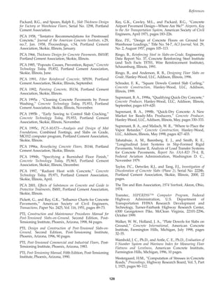 129
References
Packard, R.G., and Spears, Ralph E., Slab Thickness Design
for Factory or Warehouse Floors, Serial No. 1298, Portland
Cement Association.
PCA 1958, “Tentative Recommendations for Prestressed
Concrete,” Journal of the American Concrete Institute, v.29,
no.7, Jan. 1958, Proceedings, v.54, Portland Cement
Association, Skokie, Illinois, January.
PCA 1966, Thickness Design for Concrete Pavements, IS010P,
Portland Cement Association, Skokie, Illinois.
PCA 1985, “Popouts: Causes, Prevention, Repair,” Concrete
Technology Today, PL852, Portland Cement Association,
Skokie, Illinois, June.
PCA 1991, Fiber Reinforced Concrete, SP039, Portland
Cement Association, Skokie, Illinois, September.
PCA 1992, Painting Concrete, IS134, Portland Cement
Association, Skokie, Illinois.
PCA 1995a , “Cleaning Concrete Pavements by Power
Washing,” Concrete Technology Today, PL953, Portland
Cement Association, Skokie, Illinois, November.
PCA 1995b , “Early Sawing to Control Slab Cracking,”
Concrete Technology Today, PL953, Portland Cement
Association, Skokie, Illinois, November.
PCA 1995c, PCA-MATS—Analysis and Design of Mat
Foundations, Combined Footings, and Slabs on Grade,
MC012 computer program, Portland Cement Association,
Skokie, Illinois.
PCA 1996a, Resurfacing Concrete Floors, IS144, Portland
Cement Association, Skokie, Illinois.
PCA 1996b, “Specifying a Burnished Floor Finish,”
Concrete Technology Today, PL963, Portland Cement
Association, Skokie, Illinois, December.
PCA 1997, “Radiant Heat with Concrete,” Concrete
Technology Today, PL971, Portland Cement Association,
Skokie, Illinois, April.
PCA 2001, Effects of Substances on Concrete and Guide to
Protective Treatments, IS001, Portland Cement Association,
Skokie, Illinois.
Pickett, G., and Ray, G.K., “Influence Charts for Concrete
Pavements,” American Society of Civil Engineers,
Transactions, Paper No. 2425, Vol. 116, 1951, pages 49–73.
PTI, Construction and Maintenance Procedures Manual for
Post-Tensioned Slabs-on-Ground, Second Edition, Post-
Tensioning Institute, Phoenix, Arizona, 1998, 84 pages.
PTI, Design and Construction of Post-Tensioned Slabs-on-
Ground, Second Edition, Post-Tensioning Institute,
Phoenix, Arizona, 1996, 90 pages.
PTI, Post-Tensioned Commercial and Industrial Floors, Post-
Tensioning Institute, Phoenix, Arizona, 1983.
PTI, Post-Tensioning Manual, Fifth Edition, Post-Tensioning
Institute, Phoenix, Arizona, 1990.
Ray, G.K., Cawley, M.L., and Packard, R.G., “Concrete
Airport Pavement Design—Where Are We?” Airports, Key
to the Air Transportation System, American Society of Civil
Engineers, April 1971, pages 183–226.
Rice, P.F., “Design of Concrete Floors on Ground for
Warehouse Loadings,” Title No. 54-7, ACI Journal, Vol. 29,
No. 2, August 1957, pages 105–113.
Ringo, B., Reinforcing Steel in Slabs-on-Grade, Engineering
Data Report No. 37, Concrete Reinforcing Steel Institute
(and Tech Facts TF701, Wire Reinforcement Institute),
Schaumburg, Illinois, 1991.
Ringo, B., and Anderson, R. B., Designing Floor Slabs on
Grade, Hanley-Wood, LLC, Addison, Illinois, 1996.
Schrader, E. K., “Square Dowels Control Slab Curling,”
Concrete Construction, Hanley-Wood, LLC, Addison,
Illinois, 1999.
Suprenant, B. A., 1998a, “Qualifying Quick-Dry Concrete,”
Concrete Producer, Hanley-Wood, LLC, Addison, Illinois,
September, pages 619–620.
Suprenant, B. A., 1998b, “Quick-Dry Concrete: A New
Market for Ready-Mix Producers,” Concrete Producer,
Hanley-Wood, LLC, Addison, Illinois, May, pages 330–333.
Suprenant, B. A., and Malisch, W. R., “Where to Place the
Vapor Retarder,” Concrete Construction, Hanley-Wood,
LLC, Addison, Illinois, May 1998, pages 427–433.
Tabatabuie, A. M., Barenberg, E. J., and Smith, R. E.,
“Longitudinal Joint Systems in Slip-Formed Rigid
Pavements, Volume II, Analysis of Load Transfer Systems
for Concrete Pavements, Report No. FAA-RD 79-4, II,
Federal Aviation Administration, Washington D. C.,
November 1979.
Taylor, P.C., Detwiler, R.J., and Tang, F.J., Investigation of
Discoloration of Concrete Slabs (Phase 2), Serial No. 2228b,
Portland Cement Association, Skokie, Illinois, 2000, 22
pages.
The Tire and Rim Association, 1974 Yearbook, Akron, Ohio,
1974.
Transtec, HIPERPAV™ Computer Program, Federal
Highway Administration, U.S. Department of
Transportation FHWA Research Development and
Technology, Turner-Fairbank Highway Research Center,
6300 Georgetown Pike, McClean Virginia, 22101-2296,
October 1999.
Walker, W. W., Holland, J. A., “Plate Dowels for Slabs on
Ground,” Concrete International, American Concrete
Institute, Farmington Hills, Michigan, July 1998, pages
32–35.
Wambold, J. C., Ph.D., and Antle, C. E., Ph.D., Evaluation of
F-Number System and Waviness Index for Measuring Floor
Flatness and Levelness, American Concrete Institute,
Farmington Hills, Michigan, 1996, 10 pages.
Westergaard, H.M., “Computation of Stresses in Concrete
Roads,” Proceedings, Highway Research Board, Vol. 5, Part
I, 1925, pages 90–112.
Book Contents
Publication List
 
