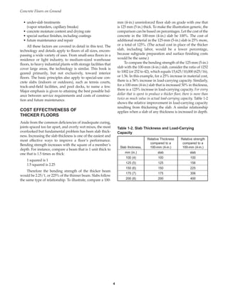 4
• under-slab treatments
(vapor retarders, capillary breaks)
• concrete moisture content and drying rate
• special surface finishes, including coatings
• future maintenance and repair
All these factors are covered in detail in this text. The
technology and details apply to floors of all sizes, encom-
passing a wide variety of uses. From small-area floors in a
residence or light industry, to medium-sized warehouse
floors, to heavy industrial plants with storage facilities that
cover large areas, the technology is similar. This book is
geared primarily, but not exclusively, toward interior
floors. The basic principles also apply to special-use con-
crete slabs (indoors or outdoors), such as tennis courts,
track-and-field facilities, and pool decks, to name a few.
Major emphasis is given to attaining the best possible bal-
ance between service requirements and costs of construc-
tion and future maintenance.
COST EFFECTIVENESS OF
THICKER FLOORS
Aside from the common deficiencies of inadequate curing,
joints spaced too far apart, and overly wet mixes, the most
overlooked but fundamental problem has been slab thick-
ness. Increasing the slab thickness is one of the easiest and
most effective ways to improve a floor’s performance.
Bending strength increases with the square of a member’s
depth. For instance, compare a beam that is 1 unit thick to
one that is 1.5 times as thick:
1 squared is 1
1.5 squared is 2.25
Therefore the bending strength of the thicker beam
would be 2.25/1, or 225% of the thinner beam. Slabs follow
the same type of relationship. To illustrate, compare a 100-
Concrete Floors on Ground
Table 1-2. Slab Thickness and Load-Carrying
Capacity
Relative Thickness Relative strength
compared to a compared to a
Slab thickness, 100-mm (4-in.) 100-mm (4-in.)
mm (in.) slab slab
100 (4) 100 100
125 (5) 125 156
150 (6) 150 225
175 (7) 175 306
200 (8) 200 400
mm (4-in.) unreinforced floor slab on grade with one that
is 125 mm (5 in.) thick. To make the illustration generic, the
comparison can be based on percentages. Let the cost of the
concrete in the 100-mm (4-in.) slab be 100%. The cost of
additional material in the 125-mm (5-in.) slab is 25% more,
or a total of 125%. (The actual cost in place of the thicker
slab, including labor, would be a lower percentage,
because subgrade preparation and surface finishing costs
would be the same.)
To compare the bending strength of the 125-mm (5-in.)
slab with the 100-mm (4-in.) slab, consider the ratio of 1252
to 1002 (or 252 to 42), which equals 15,625/10,000 (625/16),
or 1.56. In this example, for a 25% increase in material cost,
there is a 56% increase in load-carrying capacity. Similarly,
for a 100-mm (4-in.) slab that is increased 50% in thickness,
there is a 125% increase in load-carrying capacity. For every
dollar that is spent to produce a thicker floor, there is more than
twice as much value in actual load-carrying capacity. Table 1-2
shows the relative improvement in load-carrying capacity
resulting from thickening the slab. A similar relationship
applies when a slab of any thickness is increased in depth.
Book Contents
Publication List
 