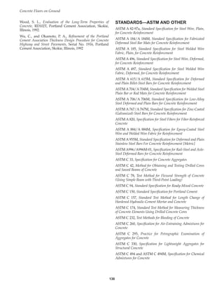 Wood, S. L., Evaluation of the Long-Term Properties of
Concrete, RD102T, Portland Cement Association, Skokie,
Illinois, 1992.
Wu, C., and Okamoto, P. A., Refinement of the Portland
Cement Association Thickness Design Procedure for Concrete
Highway and Street Pavements, Serial No. 1916, Portland
Cement Association, Skokie, Illinois, 1992
STANDARDS—ASTM AND OTHER
ASTM A 82-97a, Standard Specification for Steel Wire, Plain,
for Concrete Reinforcement
ASTM A 184/A 184M, Standard Specification for Fabricated
Deformed Steel Bar Mats for Concrete Reinforcement
ASTM A 185, Standard Specification for Steel Welded Wire
Fabric, Plain, for Concrete Reinforcement
ASTM A 496, Standard Specification for Steel Wire, Deformed,
for Concrete Reinforcement
ASTM A 497, Standard Specification for Steel Welded Wire
Fabric, Deformed, for Concrete Reinforcement
ASTM A 615/A 615M, Standard Specification for Deformed
and Plain Billet-Steel Bars for Concrete Reinforcement
ASTM A 704/A 704M, Standard Specification for Welded Steel
Plain Bar or Rod Mats for Concrete Reinforcement
ASTM A 706/A 706M, Standard Specification for Low-Alloy
Steel Deformed and Plain Bars for Concrete Reinforcement
ASTM A 767/A 767M, Standard Specification for Zinc-Coated
(Galvanized) Steel Bars for Concrete Reinforcement
ASTM A 820, Specification for Steel Fibers for Fiber-Reinforced
Concrete
ASTM A 884/A 884M, Specification for Epoxy-Coated Steel
Wire and Welded Wire Fabric for Reinforcement
ASTM A 955M, Standard Specification for Deformed and Plain
Stainless Steel Bars For Concrete Reinforcement [Metric]
ASTM A996/A996M-01, Specification for Rail-Steel and Axle-
Steel Deformed Bars for Concrete Reinforcement
ASTM C 33, Specification for Concrete Aggregates
ASTM C 42, Method for Obtaining and Testing Drilled Cores
and Sawed Beams of Concrete
ASTM C 78, Test Method for Flexural Strength of Concrete
(Using Simple Beam with Third-Point Loading)
ASTM C 94, Standard Specification for Ready-Mixed Concrete
ASTM C 150, Standard Specification for Portland Cement
ASTM C 157, Standard Test Method for Length Change of
Hardened Hydraulic-Cement Mortar and Concrete
ASTM C 174, Standard Test Method for Measuring Thickness
of Concrete Elements Using Drilled Concrete Cores
ASTM C 232, Test Methods for Bleeding of Concrete
ASTM C 260, Specification for Air-Entraining Admixtures for
Concrete
ASTM C 295, Practice for Petrographic Examination of
Aggregates for Concrete
ASTM C 330, Specification for Lightweight Aggregates for
Structural Concrete
ASTM C 494 and ASTM C 494M, Specification for Chemical
Admixtures for Concrete
Concrete Floors on Ground
130
Book Contents
Publication List
 