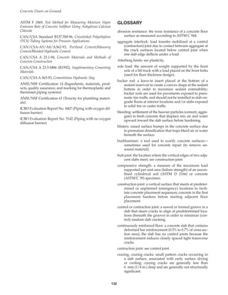 GLOSSARY
abrasion resistance: the wear resistance of a concrete floor
surface as measured according to ASTM C 944.
aggregate interlock: load transfer mobilized at a control
(contraction) joint due to contact between aggregate at
the crack surfaces located below control joint when
one slab edge deflects under a load.
Atterberg limits: see plasticity.
axle load: the amount of weight supported by the front
axle of a lift truck with a load placed on the front forks
(used for floor thickness design).
backer rod: a leave-in insert placed at the bottom of a
sealant reservoir to create a convex shape at the sealant
bottom in order to maximize sealant extensibility;
backer rods are used for pavements exposed to pneu-
matic tire traffic and should not be installed in slab-on-
grade floors at interior locations and/or slabs exposed
to solid tire or caster traffic.
bleeding: settlement of the heavier particles (cement, aggre-
gate) in fresh concrete that displace mix air and water
upward toward the slab surface before hardening.
blisters: raised surface bumps in the concrete surface due
to premature densification that traps bleed air or water
beneath the surface.
bushhammer: a tool used to scarify concrete surfaces—
sometimes used for concrete repair (to remove un-
sound material).
butt joint: the location where the vertical edges of two adja-
cent slabs meet; see construction joint.
compressive strength: a measure of the maximum load
supported per unit area (failure strength) of an uncon-
fined cylindrical soil (ASTM D 2166) or concrete
(ASTM C 39) specimen.
construction joint: a vertical surface that meets at predeter-
mined or unplanned (emergency) locations to facili-
tate concrete placement sequences; concrete in the first
placement hardens before starting adjacent floor
placement.
control or contraction joint: a sawed or formed groove in a
slab that steers cracks to align at predetermined loca-
tions (beneath the groove) in order to minimize (con-
trol) random slab cracking.
continuously reinforced floor: a concrete slab that contains
deformed bar reinforcement (0.5% to 0.7% of cross sec-
tion area); the slab has no control joints because the
reinforcement induces closely spaced tight transverse
cracks.
contraction joint: see control joint.
crazing, crazing cracks: small pattern cracks occurring in
a slab surface, associated with early surface drying
or cooling; crazing cracks are generally less than
6 mm (1/4 in.) deep and are generally not structurally
significant.
ASTM F 1869, Test Method for Measuring Moisture Vapor
Emission Rate of Concrete Subfloor Using Anhydrous Calcium
Chloride
CAN/CSA Standard B137.5M-96, Crosslinked Polyethylene
(PEX) Tubing Systems for Pressure Applications
CAN/CSA-A5/A8/A362-93, Portland Cement/Masonry
Cement/Blended Hydraulic Cement
CAN/CSA A 23.1-94, Concrete Materials and Methods of
Concrete Construction
CAN/CSA A 23.5-M86 (R1992), Supplementary Cementing
Materials
CAN/CSA A 363-93, Cementitious Hydraulic Slag
ANSI/NSF Certification 14 (Ingredients, materials, prod-
ucts, quality assurance, and marking for thermoplastic and
thermoset piping systems)
ANSI/NSF Certification 61 (Toxicity for plumbing materi-
als)
ICBO Evaluation Report No. 4407 (Piping with oxygen dif-
fusion barrier)
ICBO Evaluation Report No. 5142 (Piping with no oxygen
diffusion barrier)
Concrete Floors on Ground
132
Book Contents
Publication List
 