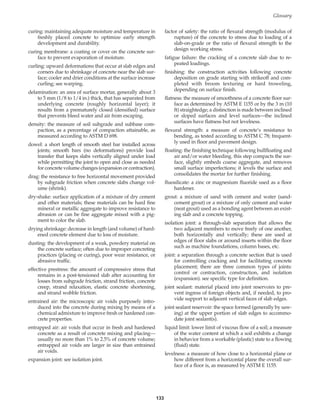 133
Glossary
curing: maintaining adequate moisture and temperature in
freshly placed concrete to optimize early strength
development and durability.
curing membrane: a coating or cover on the concrete sur-
face to prevent evaporation of moisture.
curling: upward deformations that occur at slab edges and
corners due to shrinkage of concrete near the slab sur-
face; cooler and drier conditions at the surface increase
curling; see warping.
delamination: an area of surface mortar, generally about 3
to 5 mm (1/8 to 1/4 in.) thick, that has separated from
underlying concrete (roughly horizontal layer); it
results from a prematurely closed (densified) surface
that prevents bleed water and air from escaping.
density: the measure of soil subgrade and subbase com-
paction, as a percentage of compaction attainable, as
measured according to ASTM D 698.
dowel: a short length of smooth steel bar installed across
joints; smooth bars (no deformations) provide load
transfer that keeps slabs vertically aligned under load
while permitting the joint to open and close as needed
for concrete volume changes (expansion or contraction).
drag: the resistance to free horizontal movement provided
by subgrade friction when concrete slabs change vol-
ume (shrink).
dry-shake: surface application of a mixture of dry cement
and other materials; these materials can be hard fine
mineral or metallic aggregate to improve resistance to
abrasion or can be fine aggregate mixed with a pig-
ment to color the slab.
drying shrinkage: decrease in length (and volume) of hard-
ened concrete element due to loss of moisture.
dusting: the development of a weak, powdery material on
the concrete surface; often due to improper concreting
practices (placing or curing), poor wear resistance, or
abrasive traffic.
effective prestress: the amount of compressive stress that
remains in a post-tensioned slab after accounting for
losses from subgrade friction, strand friction, concrete
creep, strand relaxation, elastic concrete shortening,
and strand wobble friction.
entrained air: the microscopic air voids purposely intro-
duced into the concrete during mixing by means of a
chemical admixture to improve fresh or hardened con-
crete properties.
entrapped air: air voids that occur in fresh and hardened
concrete as a result of concrete mixing and placing—
usually no more than 1% to 2.5% of concrete volume;
entrapped air voids are larger in size than entrained
air voids.
expansion joint: see isolation joint.
factor of safety: the ratio of flexural strength (modulus of
rupture) of the concrete to stress due to loading of a
slab-on-grade or the ratio of flexural strength to the
design working stress.
fatigue failure: the cracking of a concrete slab due to re-
peated loadings.
finishing: the construction activities following concrete
deposition on grade starting with strikeoff and com-
pleted with broom texturing or hard troweling,
depending on surface finish.
flatness: the measure of smoothness of a concrete floor sur-
face as determined by ASTM E 1155 or by the 3 m (10
ft) straightedge; a distinction is made between inclined
or sloped surfaces and level surfaces—the inclined
surfaces have flatness but not levelness.
flexural strength: a measure of concrete’s resistance to
bending, as tested according to ASTM C 78; frequent-
ly used in floor and pavement design.
floating: the finishing technique following bullfloating and
air and/or water bleeding. this step compacts the sur-
face, slightly embeds coarse aggregate, and removes
small surface imperfections; it levels the surface and
consolidates the mortar for further finishing.
fluosilicate: a zinc or magnesium fluoride used as a floor
hardener.
grout: a mixture of sand with cement and water (sand-
cement grout) or a mixture of only cement and water
(neat grout) used as a bonding agent between an exist-
ing slab and a concrete topping.
isolation joint: a through-slab separation that allows the
two adjacent members to move freely of one another,
both horizontally and vertically; these are used at
edges of floor slabs or around inserts within the floor
such as machine foundations, column bases, etc.
joint: a separation through a concrete section that is used
for controlling cracking and for facilitating concrete
placement; there are three common types of joints:
control or contraction, construction, and isolation
(expansion). see specific type for definition.
joint sealant: material placed into joint reservoirs to pre-
vent ingress of foreign objects and, if needed, to pro-
vide support to adjacent vertical faces of slab edges.
joint sealant reservoir: the space formed (generally by saw-
ing) at the upper portion of slab edges to accommo-
date joint sealant(s).
liquid limit: lower limit of viscous flow of a soil; a measure
of the water content at which a soil exhibits a change
in behavior from a workable (plastic) state to a flowing
(fluid) state.
levelness: a measure of how close to a horizontal plane or
how different from a horizontal plane the overall sur-
face of a floor is, as measured by ASTM E 1155.
Book Contents
Publication List
 