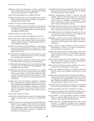 membrane curing: the prevention of water evaporation
from a fresh concrete surface by application of a liquid
curing compound, plastic, or paper sheets.
mesh, mesh reinforcement: see welded wire fabric.
modulus of elasticity: the ratio of concrete stress to strain
either determined by flexural strength or compressive
strength testing (ASTM C 469).
modulus of rupture: see flexural strength.
modulus of subgrade reaction: the measure of the amount
of support provided by the material on which the con-
crete slab rests, as determined by a plate bearing test
according to ASTM D 1195.
moisture retarder: see vapor retarder.
mortar: a mixture of cement, fine aggregate, and water.
plastic index: lower limit of the plastic state of a soil; a
measure of the water content at which a soil exhibits a
change in behavior from a workable (plastic) state to a
non-workable (solid) state.
plasticity: the measure of deformability of a fine grained
(clayey) soil as determined in accordance with ASTM
D 4318; the difference between the liquid limit and the
plastic limit of a soil.
post-tensioning: the application of a tensile stress to a steel
tendon or bar, balancing the force with the compres-
sive strength of the concrete floor.
prestressing: to apply a compressive stress to the concrete
floor slab by post-tensioning. see post-tensioning.
raveling: tearing of aggregate at sawcut control joint edges
occurring due to insufficient paste-aggregate bond
strength at time of jointing.
reinforcement: the deformed round steel bars or welded
wire fabric located in the concrete slab to carry tensile
forces across cracks; in structurally reinforced slabs-
on-grade, the reinforcement is proportioned to work
together with the concrete to carry the imposed loads
in bending.
restraint stress: the force (tensile, compressive, bending)
that is developed in a concrete member as a result of
the concrete being held tightly in place while it is being
subjected to loads or changes in moisture or tempera-
ture; the forces that are acting would lead to move-
ment or a change in volume if the concrete were not
held in place.
safety factor: see factor of safety.
sawed joint: control joint reservoir and/or weakened plane
made by sawing with a diamond or carborundum
blade.
scaling: the process of surface mortar loss by flaking that
exposes coarse aggregate below the surface; depend-
ing on severity, can also include loss of near-surface
coarse aggregate; usually occurs on inadequately air-
entrained concrete that is exposed to freezing and
thawing and, possibly, deicers.
screeding: the first activity immediately following concrete
placement in forms that is the initial step in shaping
the floor surface; also called strikeoff.
shrinkage compensating concrete: a concrete mix that
expands during curing. this expansion is transferred
to the reinforcement, which is put into tension. the
overall effect is “shrinkage compensation,” which
allows construction of large floor slabs having fewer
joints without intermediate cracking.
shrinkage limit: the maximum water content of a cohesive
soil at which no volume change will occur as the soil
dries; measured in accordance with ASTM D 4943.
slab stabilization: the introduction of a grout mix into the
void space between slab bottom and subbase/sub-
grade to restore uniform slab support.
slabjacking: a special version of slab stabilization used to
return slabs to proper elevation. pressurized grout is
pumped under the slab and the surface elevation is
monitored.
slump: a measure of the consistency of fresh concrete as
determined by ASTM C 143; values are reported in
mm (0 to 300) or in inches (0 to 12).
spalling: the breaking off of concrete edges at joint faces
occurring due to solid tire or caster traffic when ade-
quate constraint to the concrete is not provided by
joint sealant.
strain: change in length due to load, reported as deforma-
tion per length of original member: dimensionless
length change, mm per mm (in. per in.).
stress: force per unit area, reported as MPa or psi; can be
tension, flexure (bending), or compression.
subbase: the (optional) granular or stabilized soil layer
located on top of the subgrade and beneath the slab
bottom.
subgrade: the soil located below the (optional) subbase or
concrete slab bottom; the subgrade soil can be either
an imported and compacted fill or the existing soil
after stripping unsuitable materials and compacting
the top 150 mm to 300 mm (6 in. to 12 in.).
subgrade friction: the measure of resistance to horizontal
slab movement provided by the subbase or subgrade.
thermal contraction: decrease in length due to cooling.
troweling: the finishing activity that follows floating; it den-
sifies the slab surface and improves surface flatness.
vapor retarder: a low-permeability membrane installed
below a concrete slab-on-grade floor to minimize
moisture vapor migration through the slab.
vibration: the act of consolidating granular soils or fresh
concrete by applying repeated high frequency
mechanical shaking to reduce the size and number of
voids between particles.
Concrete Floors on Ground
134
Book Contents
Publication List
 