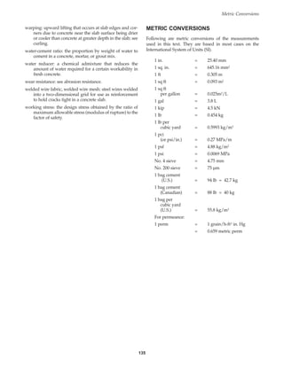 135
Metric Conversions
warping: upward lifting that occurs at slab edges and cor-
ners due to concrete near the slab surface being drier
or cooler than concrete at greater depth in the slab; see
curling.
water-cement ratio: the proportion by weight of water to
cement in a concrete, mortar, or grout mix.
water reducer: a chemical admixture that reduces the
amount of water required for a certain workability in
fresh concrete.
wear resistance: see abrasion resistance.
welded wire fabric, welded wire mesh: steel wires welded
into a two-dimensional grid for use as reinforcement
to hold cracks tight in a concrete slab.
working stress: the design stress obtained by the ratio of
maximum allowable stress (modulus of rupture) to the
factor of safety.
METRIC CONVERSIONS
Following are metric conversions of the measurements
used in this text. They are based in most cases on the
International System of Units (SI).
1 in. = 25.40 mm
1 sq. in. = 645.16 mm2
1 ft = 0.305 m
1 sq ft = 0.093 m2
1 sq ft
per gallon = 0.025m2/L
1 gal = 3.8 L
1 kip = 4.5 kN
1 lb = 0.454 kg
1 lb per
cubic yard = 0.5993 kg/m3
1 pci
(or psi/in.) = 0.27 MPa/m
1 psf = 4.88 kg/m2
1 psi = 0.0069 MPa
No. 4 sieve = 4.75 mm
No. 200 sieve = 75 µm
1 bag cement
(U.S.) = 94 lb = 42.7 kg
1 bag cement
(Canadian) = 88 lb = 40 kg
1 bag per
cubic yard
(U.S.) = 55.8 kg/m3
For permeance:
1 perm = 1 grain/h-ft2 in. Hg
= 0.659 metric perm
Book Contents
Publication List
 