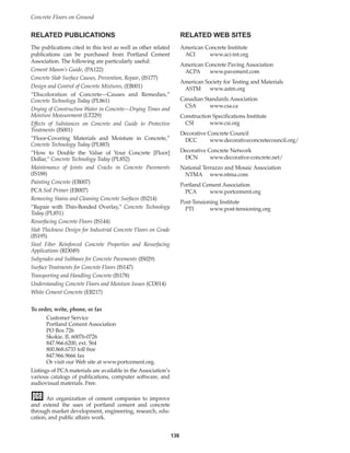 RELATED PUBLICATIONS
The publications cited in this text as well as other related
publications can be purchased from Portland Cement
Association. The following are particularly useful:
Cement Mason’s Guide, (PA122)
Concrete Slab Surface Causes, Prevention, Repair, (IS177)
Design and Control of Concrete Mixtures, (EB001)
“Discoloration of Concrete—Causes and Remedies,”
Concrete Technology Today (PL861)
Drying of Construction Water in Concrete—Drying Times and
Moisture Measurement (LT229)
Effects of Substances on Concrete and Guide to Protective
Treatments (IS001)
“Floor-Covering Materials and Moisture in Concrete,”
Concrete Technology Today (PL883)
“How to Double the Value of Your Concrete [Floor]
Dollar,” Concrete Technology Today (PL852)
Maintenance of Joints and Cracks in Concrete Pavements
(IS188)
Painting Concrete (EB007)
PCA Soil Primer (EB007)
Removing Stains and Cleaning Concrete Surfaces (IS214)
“Repair with Thin-Bonded Overlay,” Concrete Technology
Today (PL851)
Resurfacing Concrete Floors (IS144)
Slab Thickness Design for Industrial Concrete Floors on Grade
(IS195)
Steel Fiber Reinforced Concrete Properties and Resurfacing
Applications (RD049)
Subgrades and Subbases for Concrete Pavements (IS029)
Surface Treatments for Concrete Floors (IS147)
Transporting and Handling Concrete (IS178)
Understanding Concrete Floors and Moisture Issues (CD014)
White Cement Concrete (EB217)
To order, write, phone, or fax
Customer Service
Portland Cement Association
PO Box 726
Skokie, IL 60076-0726
847.966.6200, ext. 564
800.868.6733 toll free
847.966.9666 fax
Or visit our Web site at www.portcement.org.
Listings of PCA materials are available in the Association’s
various catalogs of publications, computer software, and
audiovisual materials. Free.
An organization of cement companies to improve
and extend the uses of portland cement and concrete
through market development, engineering, research, edu-
cation, and public affairs work.
RELATED WEB SITES
American Concrete Institute
ACI www.aci-int.org
American Concrete Paving Association
ACPA www.pavement.com
American Society for Testing and Materials
ASTM www.astm.org
Canadian Standards Association
CSA www.csa.ca
Construction Specifications Institute
CSI www.csi.org
Decorative Concrete Council
DCC www.decorativeconcretecouncil.org/
Decorative Concrete Network
DCN www.decorative-concrete.net/
National Terrazzo and Mosaic Association
NTMA www.ntma.com
Portland Cement Association
PCA www.portcement.org
Post-Tensioning Institute
PTI www.post-tensioning.org
Concrete Floors on Ground
136
Book Contents
Publication List
 