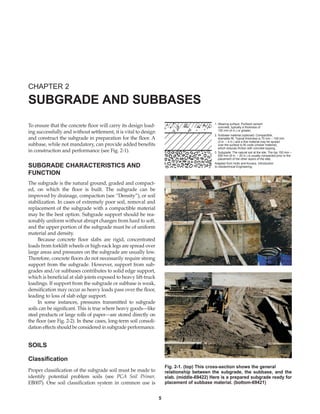 5
To ensure that the concrete floor will carry its design load-
ing successfully and without settlement, it is vital to design
and construct the subgrade in preparation for the floor. A
subbase, while not mandatory, can provide added benefits
in construction and performance (see Fig. 2-1).
SUBGRADE CHARACTERISTICS AND
FUNCTION
The subgrade is the natural ground, graded and compact-
ed, on which the floor is built. The subgrade can be
improved by drainage, compaction (see “Density”), or soil
stabilization. In cases of extremely poor soil, removal and
replacement of the subgrade with a compactible material
may be the best option. Subgrade support should be rea-
sonably uniform without abrupt changes from hard to soft,
and the upper portion of the subgrade must be of uniform
material and density.
Because concrete floor slabs are rigid, concentrated
loads from forklift wheels or high-rack legs are spread over
large areas and pressures on the subgrade are usually low.
Therefore, concrete floors do not necessarily require strong
support from the subgrade. However, support from sub-
grades and/or subbases contributes to solid edge support,
which is beneficial at slab joints exposed to heavy lift-truck
loadings. If support from the subgrade or subbase is weak,
densification may occur as heavy loads pass over the floor,
leading to loss of slab edge support.
In some instances, pressures transmitted to subgrade
soils can be significant. This is true where heavy goods—like
steel products or large rolls of paper—are stored directly on
the floor (see Fig. 2-2). In these cases, long-term soil consoli-
dation effects should be considered in subgrade performance.
SOILS
Classification
Proper classification of the subgrade soil must be made to
identify potential problem soils (see PCA Soil Primer,
EB007). One soil classification system in common use is
CHAPTER 2
SUBGRADE AND SUBBASES
1. Wearing surface: Portland cement
concrete, typically a thickness of
100 mm (4 in.) or greater.
2. Subbase material (optional): Compactible,
drainable fill. Typical thickness is 75 mm – 100 mm
(3 in. – 4 in.) and a fine material may be spread
over the surface to fill voids (choker material),
which reduces friction with concrete topping.
3. Subgrade: The natural soil at the site. The top 150 mm –
500 mm (6 in. – 20 in.) is usually compacted prior to the
placement of the other layers of the slab.
Adapted from Holtz and Kovacs, Introduction
to Geotechnical Engineering.
Fig. 2-1. (top) This cross-section shows the general
relationship between the subgrade, the subbase, and the
slab. (middle-69422) Here is a prepared subgrade ready for
placement of subbase material. (bottom-69421)
Book Contents
Publication List
 
