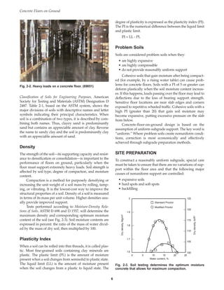 Classification of Soils for Engineering Purposes, American
Society for Testing and Materials (ASTM) Designation D
2487. Table 2-1, based on the ASTM system, shows the
major divisions of soils with descriptive names and letter
symbols indicating their principal characteristics. When
soil is a combination of two types, it is described by com-
bining both names. Thus, clayey sand is predominantly
sand but contains an appreciable amount of clay. Reverse
the name to sandy clay and the soil is predominantly clay
with an appreciable amount of sand.
Density
The strength of the soil—its supporting capacity and resist-
ance to densification or consolidation—is important to the
performance of floors on ground, particularly when the
floor must support extremely heavy loads. Soil strength is
affected by soil type, degree of compaction, and moisture
content.
Compaction is a method for purposely densifying or
increasing the unit weight of a soil mass by rolling, tamp-
ing, or vibrating. It is the lowest-cost way to improve the
structural properties of a soil. Density of a soil is measured
in terms of its mass per unit volume. Higher densities usu-
ally provide improved support.
Tests performed according to Moisture-Density Rela-
tions of Soils, ASTM D 698 and D 1557, will determine the
maximum density and corresponding optimum moisture
content of the soil (see Fig. 2-3). Soil moisture contents are
expressed in percent: the ratio of the mass of water divid-
ed by the mass of dry soil, then multiplied by 100.
Plasticity Index
When a soil can be rolled into thin threads, it is called plas-
tic. Most fine-grained soils containing clay minerals are
plastic. The plastic limit (PL) is the amount of moisture
present when a soil changes from semisolid to plastic state.
The liquid limit (LL) is the amount of moisture present
when the soil changes from a plastic to liquid state. The
degree of plasticity is expressed as the plasticity index (PI).
The PI is the numerical difference between the liquid limit
and plastic limit.
PI = LL - PL
Problem Soils
Soils are considered problem soils when they:
• are highly expansive
• are highly compressible
• do not provide reasonably uniform support
Cohesive soils that gain moisture after being compact-
ed (for example, by a rising water table) can cause prob-
lems for concrete floors. Soils with a PI of 5 or greater can
deform plastically when the soil moisture content increas-
es. If this happens, loads passing over the floor may lead to
deflections due to the loss of bearing support strength.
Sensitive floor locations are near slab edges and corners
exposed to repetitive wheeled traffic. Cohesive soils with a
high PI (greater than 20) that gain soil moisture may
become expansive, putting excessive pressure on the slab
from below.
Concrete-floor-on-ground design is based on the
assumption of uniform subgrade support. The key word is
“uniform.” Where problem soils create nonuniform condi-
tions, correction is most economically and effectively
achieved through subgrade preparation methods.
SITE PREPARATION
To construct a reasonably uniform subgrade, special care
must be taken to ensure that there are no variations of sup-
port within the floor area and that the following major
causes of nonuniform support are controlled:
• expansive soils
• hard spots and soft spots
• backfilling
Concrete Floors on Ground
6
Fig. 2-2. Heavy loads on a concrete floor. (69651)
0 5 10 15 20 25
2
1.9
1.8
1.7
1.6
Dry
density,
Mg/m
3
Dry
density,
lb/ft
3
125
120
115
110
105
100
Standard Proctor
Modified Proctor
Water content, %
Fig. 2-3. Soil testing determines the optimum moisture
concrete that allows for maximum compaction.
Book Contents
Publication List
 