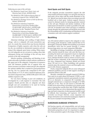 Following are some of the soil tests:
Test Method for Liquid Limit, Plastic Limit, and
Plasticity Index of Soils, ASTM D 4318
Test Method for CBR (California Bearing Ratio) of
Laboratory-Compacted Soils, ASTM D 1883
Test Method for Shrinkage Factors of Soils by Mercury
Method, ASTM D 427
Test Method for Laboratory Compaction
Characteristics of Soil Using Standard Effort
(12,400 ft-lbf/ft3 (600 kN-m/m3)), ASTM D 698-
also known as the “Standard Proctor Test”
Test Method for Laboratory Compaction
Characteristics of Soil Using Modified Effort
(56,000ft-lbf/ft3 (2,700 kN-m/m3)), ASTM D 1557
also known as the “Modified Proctor Test”
Abnormal shrinkage and swelling of high-volume-
change soils in a subgrade will create nonuniform sup-
port. As a result, the concrete floor may become distorted.
Compaction of highly expansive soils when the soils are
too dry can contribute to detrimental expansion and soft-
ening of the subgrade upon future wetting. When expan-
sive soil subgrades are too wet prior to casting a floor slab,
subsequent drying and shrinkage of the soil may leave
portions of the slab unsupported.
Selective grading, crosshauling, and blending of sub-
grade soils make it possible to obtain uniform conditions in
the upper part of the subgrade. Compaction of expansive
soils will minimize possible loss of support from any
future increases in moisture content and give the subgrade
the uniform stability that is needed for good performance
(see Fig. 2-4). As a general rule, compaction to 95% opti-
mum density at 1% to 3% above standard optimum mois-
ture (Soil Compaction Tests, ASTM D 698 and D 1557) will
stabilize expansive soils.
For very heavy loadings or poor soil conditions, an
investigation by a soils engineer is warranted. The soils
engineer should provide data on subgrade soil shear
strength and soil consolidation to be used for bearing
capacity and settlement calculations.
Hard Spots and Soft Spots
If the subgrade provides nonuniform support, the slab
when loaded will tend to bridge over soft spots and ride on
hard spots, all too often with the results illustrated in Fig.
2-4. Special care must be taken when excavating to prevent
localized soft or hard spots. Uniform support, however,
cannot be obtained merely by dumping granular material
on the soft spot. Moisture and density conditions of the
replacement soil should be as similar as possible to the adja-
cent soil. At transition areas where soil types or conditions
change abruptly, the replacement soil should be mixed with
the surrounding soil by crosshauling and blending to form
a transition zone with uniform support conditions.
Backfilling
Any fill material added to improve the subgrade or raise
the existing grade should be a stable material that can be
thoroughly compacted. Rubble from building or pavement
demolitions must first be passed through a crusher
because large pieces can cause compaction difficulties.
Backfilling at footings, foundations, and pipeline and
utility trenches should be done with soils like those sur-
rounding the trench and compacted in layers to duplicate
moisture and density conditions in the adjacent soils.
Every attempt should be made to restore as much as pos-
sible the in-place uniformity of the compacted subgrade.
For clays, compacted layer thickness should not exceed
about 150 mm (6 in.). When backfilling with granular
material, place the material in layers and thoroughly com-
pact it with vibratory equipment.
Poorly compacted subgrade fill can cause subsequent
settlement problems and loss of slab support, resulting in
premature failure of the slab.
Recently, controlled low-strength material (CLSM) has
been used as an easily placed fill material. CLSM is a self-
compacted cementitious material used primarily for back-
fill as an alternative to compacted fill. Controlled low-
strength materials have a compressive strength of 8.3 MPa
(1200 psi) or less. They are also known as flowable fills.
CLSM can be used to bring a foundation up to proper grade
prior to placing the concrete floor slab. CLSM is especially
useful where there are a lot of obstructions like spread foot-
ings and hand compaction of select granular backfill would
be difficult, time consuming, and expensive. ACI 229R,
Controlled Low-Strength Materials, covers important mix
design information and construction techniques, helpful to
the success of projects incorporating CLSM.
SUBGRADE-SUBBASE STRENGTH
Soil bearing capacity, soil compressibility, and soil modu-
lus of subgrade reaction are various measures of strength-
deformation properties of soil. It is important to consider
how these parameters apply to the design of floor slabs.
Concrete Floors on Ground
8
Fig. 2-4. Soft spots and hard spots.
Book Contents
Publication List
 