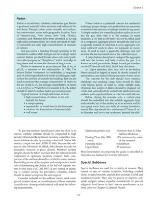 To prevent subbase densification after the floor is in
service, subbase material should be compacted to high
density. Determine the optimum moisture content for max-
imum subbase density by running a standard Proctor lab-
oratory compaction test (ASTM D 698). Because the sub-
base is only 100 mm (4 in.) thick, field density tests do not
accurately measure in-place density. Moisture content
samples should be taken to ensure that the material is field
compacted at optimum moisture content. Field com-
paction of the subbase should be verified in some manner.
Proofrolling is one of the simplest and most practical meth-
ods of determining the ability of the full soil support sys-
tem to take loads (ACI 302 1997). If any rutting or pump-
ing is evident during the procedure, corrective actions
should be taken to improve the soil support.
Granular material for the subbase can be sand, sand-
gravel, crushed stone, or combinations of these materials.
A satisfactory dense-graded material will meet the follow-
ing requirements:
Maximum particle size: Not more than 1/3 the
subbase thickness
Passing 75µm (No. 200) 15% maximum by mass
sieve: of dry material
Plasticity index: 6 maximum
Liquid limit: 25 maximum
More information on preparing the grade is described in
Subgrades and Subbases for Concrete Pavements.
Special Subbases
Special subbases are used for a variety of reasons. They
consist of one of various materials, including crushed
stone, recycled concrete, asphalt, lean concrete, CLSM, and
insulation boards. They may be placed to improve sub-
grade support values, expedite construction, or prevent
subgrade frost heave in food freezer warehouses or ice
rinks (also see Chapter 11, Special Floors).
Chapter 2
11
Radon
Radon is an odorless, colorless, radioactive gas. Radon
is produced naturally when uranium and radium in the
soil decay. Though radon exists virtually everywhere,
the concentration varies with geographic location. Parts
of Pennsylvania, New Jersey, New York, Florida,
Colorado, and Montana have been identified as having
high radon concentrations. It is most prevalent in high-
ly permeable soil with high concentrations of uranium
or radium.
Soil gas enters a building through openings in the
foundation walls or slab. Soil gas can have a high radon
content. Radon gas itself breaks down into solid parti-
cles called progeny, or “daughters,” which can lodge in
lung tissue and increase the chances of lung cancer.
Radon is measured in picocuries per liter of air, or
pCi/L, a measure of the radioactivity. In 1988, The
Indoor Radon Abatement Act established a long-term
goal of achieving radon levels inside a building no high-
er than the ambient air outside the building. Test kits are
used to measure the average concentration of radon in
the air. In the U. S., the average concentration of radon
is 1.2-1.5 pCi/L. When the level exceeds 4 pCi/L, action
should be taken to reduce radon gas concentration.
Typical features of a high-risk house include:
• high concentration of radium in the soil
beneath the house
• a sump opening
• exposed dirt or wood floor in the basement
• cracks in the foundation or basement slab
• well water
Where radon is a potential concern for residential
buildings, proper design and construction are necessary
to minimize the entrance of soil gas into the living space.
A simple method for controlling indoor radon is to col-
lect the gas, then vent it to the outside. In many
instances, a 100-mm to 150-mm (4-in. to 6-in.) thick layer
of a compacted aggregate placed beneath the slab is an
acceptable method of collection. Coarse aggregate con-
tains sufficient voids to allow for adequate air move-
ment. If sand is used, a geotextile drainage mat will
increase the air movement above the collection layer.
A polyethylene sheet placed on top of the aggregate
will seal the surface and help contain the gas: it is
known as a soil gas retarder. Sheets for soil gas retarders
can be 0.15 mm (6 mil) thick, but if they also serve
as vapor retarders, they may have to be thicker.
Sheets should be lapped at joints, fit closely around all
penetrations, and sealed where punctures or tears occur.
The concrete for the slab should have minimal
shrinkage and cracking. Large holes should be filled
with mortar, grout, or foam to create airtight seals.
Openings like sumps or drains should be plugged. All
cracks and joints should be sealed with elastomeric joint
sealants such as polyurethane or concrete-rated silicone.
Before placing the concrete slab, a vertical pipe
should be embedded into the subslab aggregate layer
and extended up to the rooftop or to an exterior wall to
vent gases away from any fresh air intakes (windows,
doors). The pipe should be a minimum of 75 mm (3 in.)
in diameter and have a tee on the end beneath the slab.
Book Contents
Publication List
 