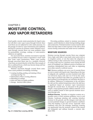 Good quality concrete resists penetration by liquid water,
but will allow water vapor to pass through it slowly. Since
most floors are not subjected to water under pressure, it is
the passage of water by vapor transmission and capillarity
that lead to concerns for moisture control. Moisture move-
ment through concrete floors can cause problems when
low-permeability coverings, coatings, or water-sensitive
adhesives are applied.
For uncovered floors, moisture movement is typically
not a problem because surface evaporation is more rapid
than water vapor transmission. Water vapor passing
through uncovered floors may be a problem, however,
when items are stored directly on the floor. One example of
this is cardboard boxes, which may become damp and lose
their stacking strength.
Moisture movement through covered floors some-
times causes problems in buildings, including:
• warping, buckling, peeling, and staining of floor
coverings (see Fig. 3-1)
• deterioration of floor covering adhesives
• debonding of coatings
• odors and other air quality problems
• damage electrical cable systems
Preventing problems related to moisture movement
requires careful attention to detail during building design
and construction. Potential moisture sources must be iden-
tified and steps taken to limit exposure of the slab to these
sources during construction and under service conditions.
MOISTURE SOURCES
Moisture moving through concrete floors may originate
from a high water table, a man-made water source such as
an irrigation system, or rain that enters the subgrade or
subbase during or after construction. Even concrete mixing
or curing water may be a moisture source during the first
years of a building’s use. Different sources of moisture are
sometimes distinguished from each other as originating
from either natural or artificial sources.
Soil. Moisture problems can occur even if concrete floors
are not in contact with liquid water. Depending on the type
of subgrade soil, capillarity can draw moisture more than
3 m (10 ft) for clayey soils and 2 m (7 ft) for fine sands.
Thus, high or perched water tables are a possible source of
floor moisture even though they are well below the floor or
its subbase. Differences in temperature in the soil below
the slab and the ambient temperature above the slab have
a significant impact on moisture vapor transmission
through the concrete floor. As discussed in the previous
chapter, coarse-grained granular subbase materials can be
used as capillary breaks to limit upward moisture move-
ment through soils.
Artificial Sources. Sprinkler or irrigation systems are a
possible source of floor moisture problems, even in arid
climates. Landscape planting and watering introduce
moisture to the ground, and the designer must take into
account potential changes in ground moisture conditions
when the building is put into service. Especially when
combined with poor site drainage, landscape watering
can significantly raise the moisture content of the natural
soil (subgrade) and subbase beneath a concrete slab.
(Butt 1992)
CHAPTER 3
MOISTURE CONTROL
AND VAPOR RETARDERS
13
Fig. 3-1. A failed floor covering. (68130)
Book Contents
Publication List
 