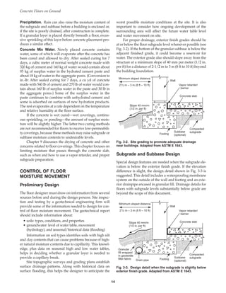 Precipitation. Rain can also raise the moisture content of
the subgrade and subbase before a building is enclosed or,
if the site is poorly drained, after construction is complete.
If a granular layer is placed directly beneath a floor, exces-
sive sprinkling of this layer before concrete placement pro-
duces a similar effect.
Concrete Mix Water. Newly placed concrete contains
water, some of which will evaporate after the concrete has
been cured and allowed to dry. After sealed curing for 7
days, a cubic meter of normal weight concrete made with
320 kg of cement and 160 kg of water would contain about
95 kg of surplus water in the hydrated cement paste and
about 18 kg of water in the aggregate pores. (Conversion to
in.-lb: After sealed curing for 7 days, a cu yd of concrete
made with 540 lb of cement and 270 lb of water would con-
tain about 160 lb of surplus water in the paste and 30 lb in
the aggregate pores.) Some of the surplus water in the
paste continues to combine with unhydrated cement and
some is adsorbed on surfaces of new hydration products.
The rest evaporates at a rate dependent on the temperature
and relative humidity at the floor surface.
If the concrete is wet cured—wet coverings, continu-
ous sprinkling, or ponding—the amount of surplus mois-
ture will be slightly higher. The latter two curing methods
are not recommended for floors to receive low-permeabili-
ty coverings, because these methods may raise subgrade or
subbase moisture contents to undesirable levels.
Chapter 9 discusses the drying of concrete and other
concerns related to floor coverings. This chapter focuses on
limiting moisture that passes through the concrete slab,
such as when and how to use a vapor retarder, and proper
subgrade preparation.
CONTROL OF FLOOR
MOISTURE MOVEMENT
Preliminary Design
The floor designer must draw on information from several
sources before and during the design process. Site inspec-
tion and testing by a geotechnical engineering firm will
provide some of the information needed to design for con-
trol of floor moisture movement. The geotechnical report
should include information about:
• soils: types, conditions, and properties
• groundwater: level of water table, movement
(hydrology), and seasonal/historical data (flooding)
Information on soil types identifies soils with high silt
and clay contents that can cause problems because of high-
er natural moisture contents due to capillarity. This knowl-
edge, plus data on seasonal high and low water tables,
helps in deciding whether a granular layer is needed to
provide a capillary break.
Site topographic surveys and grading plans establish
surface drainage patterns. Along with historical data on
surface flooding, this helps the designer to anticipate the
worst possible moisture conditions at the site. It is also
important to consider how ongoing development of the
surrounding area will affect the future water table level
and water movement on site.
For proper drainage, exterior finish grades should be
at or below the floor subgrade level whenever possible (see
Fig. 3-2). If the bottom of the granular subbase is below the
adjacent finished grade, it could become a reservoir for
water. The exterior grade also should slope away from the
structure at a minimum slope of 40 mm per meter (1/2 in.
per ft) for a distance of 2-1/2 m to 3 m (8 ft to 10 ft) beyond
the building foundation.
Subgrade and Subbase Design
Special design features are needed when the subgrade ele-
vation is below the exterior finish grade. If the elevation
difference is slight, the design detail shown in Fig. 3-3 is
suggested. This detail includes a waterproofing membrane
system on the outside of the wall and footing and an exte-
rior drainpipe encased in granular fill. Drainage details for
floors with subgrade levels substantially below grade are
beyond the scope of this document.
Concrete Floors on Ground
14
Minimum sloped distance
21/2 m – 3 m (8 ft – 10 ft)
Slope 40 mm/m
(1/2 in. per ft)
Wall
Vapor retarder/
barrier
Concrete slab
Footing
Subbase
(optional)
Compacted
subgrade
Fig. 3-2. Site grading to promote adequate drainage
near buildings. Adapted from ASTM E 1643.
Minimum sloped distance
21/2 m – 3 m (8 ft – 10 ft)
Slope 40 mm/m
(1/2 in. per ft)
Wall
Vapor retarder/
barrier
Concrete slab
Footing
Subbase
(optional)
Compacted
subgrade
Drain pipe
Granular
fill wrapped
in geotextile
filter fabric
Fig. 3-3. Design detail when the subgrade is slightly below
exterior finish grade. Adapted from ASTM E 1643.
Book Contents
Publication List
 