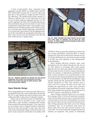 A layer of open-graded, clean, compacted coarse
aggregate is usually needed as a capillary break when the
floor will be built on sandy soils or very fine soils (more
than 45% of the particles by weight pass the 75-micron
[No. 200] sieve). The capillary break usually consists of a
100-mm to 200-mm (4-in. to 8-in.) thick layer of 19-mm
(3/4-in.) washed, single-size aggregate (see Fig. 3-4). The
uniform aggregate size allows for air pockets between par-
ticles and reduces the upward movement of water. Gravel
is preferred to crushed stone when a vapor retarder is spec-
ified because the smoother particles are less likely to punc-
ture or tear the vapor retarder. Alternately, a geotextile fab-
ric can protect the vapor retarder from the aggregate parti-
cles. If the water table is far enough below the surface, cap-
illary water will not reach the underside of the slab and
there is little need for a capillary break.
Vapor Retarder Design
Floors on ground that are to receive any form of floor cover-
ing should be built with a vapor retarder below the slab (see
Fig. 3-5). A vapor retarder may also be needed in areas with
a high water table or other source of subsurface moisture.
Where some or all of the structure is located below the
water table, it may be necessary to use a vapor barrier
(rather than a vapor retarder), a membrane that virtually
stops moisture from passing through it. True vapor barri-
ers are products such as rugged reinforced membranes
that do not allow the passage of water vapor; they have
water-vapor transmission ratings of 0.00 perms (per sq m
per hr or per sq ft per hr) when tested in accordance with
ASTM E 96. These are generally multiple ply products that
may include polyethylene, reinforcing fibers or boards,
metallic foils, paper and/or bituminous materials (see Fig.
3-5). Proper performance of vapor barriers requires sealing
of all laps and strict adherence to the manufacturers’
recommendations.
Vapor retarders effectively minimize water vapor
transmission from the subbase through the slab, but are
not 100% effective in preventing water vapor passage.
Materials that have been used include 150-micrometer to
250-micrometer (6-mil to 10-mil) low-density polyethylene
sheets and medium- to high-density polyethylene films.
Some of these materials can be cross-laminated or rein-
forced. Because low-density polyethylene may deteriorate,
it is recommended to use high-density polyethylene. Vapor
retarders should meet the requirements of ASTM E 1745,
Standard Specification for Water Vapor Retarders Used in
Contact with Soil or Granular Fill Under Concrete Slabs. This
standard sets requirements for water vapor permeance
and establishes three grade classifications related to dura-
bility. Vapor retarders are required to have a permeance of
less than 0.3 perms as determined by ASTM E 96.
Vapor retarders, especially thinner ones, are suscepti-
ble to damage. While a 1.25-mm (50-mil) sheet of polyeth-
ylene will most likely resist any type of construction traffic,
a 100-micrometer (4-mil) sheet of polyethylene may be too
thin to remain intact and may not provide long-term dura-
bility. During placement, thin sheets can be torn. During
construction, they can be punctured when forms are
placed, when steel is set, when concrete is placed, or by
work traffic. As a result, both tensile strength and puncture
resistance are important. (The practice of intentionally
Chapter 3
15
Fig. 3-4. Subbase materials are spread over the ground
(subgrade), then leveled and compacted to provide a
stable work surface that will not settle during or after
concrete placement. (69423)
Fig. 3-5. Vapor retarders and vapor barriers can be made
from many types of materials, but all serve the same
purpose: to reduce or eliminate the passage of water vapor
through concrete. (69683)
Book Contents
Publication List
 