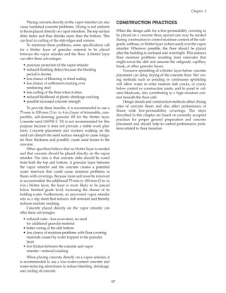 Placing concrete directly on the vapor retarder can also
cause hardened concrete problems. Drying is not uniform
in floors placed directly on vapor retarders. The top surface
dries faster and thus shrinks more than the bottom. This
can lead to curling of the slab edges and corners.
To minimize these problems, some specifications call
for a blotter layer of granular material to be placed
between the vapor retarder and the floor. A blotter layer
can offer these advantages:
• puncture protection of the vapor retarder
• reduced finishing delays because the bleeding
period is shorter
• less chance of blistering or sheet scaling
• less chance of settlement cracking over
reinforcing steel
• less curling of the floor when it dries
• reduced likelihood of plastic shrinkage cracking
• possible increased concrete strength
To provide these benefits, it is recommended to use a
75-mm to 100-mm (3-in. to 4-in.) layer of trimmable, com-
pactible, self-draining granular fill for the blotter layer.
Concrete sand (ASTM C 33) is not recommended for this
purpose because it does not provide a stable work plat-
form. Concrete placement and workers walking on the
sand can disturb the sand surface enough to cause irregu-
lar floor thickness and possibly create sand lenses in the
concrete.
Other specifiers believe that no blotter layer is needed
and that concrete should be placed directly on the vapor
retarder. The idea is that concrete slabs should be cured
from both the top and bottom. A granular layer between
the vapor retarder and the concrete creates a potential
water reservoir that could cause moisture problems in
floors with coverings. Because more soil must be removed
to accommodate the additional 75-mm to 100-mm (3-in. to
4-in.) blotter layer, the layer is more likely to be placed
below finished grade level, increasing the chance of its
holding water. Furthermore, an uncovered vapor retarder
acts as a slip sheet that reduces slab restraint and thereby
reduces random cracking.
Concrete placed directly on the vapor retarder can
offer these advantages:
• reduced costs—less excavation, no need
for additional granular material
• better curing of the slab bottom
• less chance of moisture problems with floor covering
materials caused by water trapped in the granular
layer
• low friction between the concrete and vapor
retarder—reduced cracking
When placing concrete directly on a vapor retarder, it
is recommended to use a low-water-content concrete and
water-reducing admixtures to reduce bleeding, shrinkage,
and curling of concrete.
CONSTRUCTION PRACTICES
When the design calls for a low-permeability covering to
be placed on a concrete floor, special care may be needed
during construction to control moisture content of the sub-
grade, subbase, or blotter layer (when used) over the vapor
retarder. Wherever possible, the floor should be placed
after the building is enclosed and watertight. This reduces
floor moisture problems resulting from rainwater that
might rewet the slab and saturate the subgrade, capillary
break, or other granular layers.
Excessive sprinkling of a blotter layer before concrete
placement can delay drying of the concrete floor. Wet cur-
ing methods such as ponding or continuous sprinkling
will allow water to enter random slab cracks, or cracks
below control or construction joints, and to pond in col-
umn blockouts, also contributing to a high moisture con-
tent beneath the floor slab.
Design details and construction methods affect drying
rates of concrete floors and also affect performance of
floors with low-permeability coverings. The steps
described in this chapter are based on currently accepted
practices for proper ground preparation and concrete
placement and should help to control performance prob-
lems related to floor moisture.
Chapter 3
17
Book Contents
Publication List
 