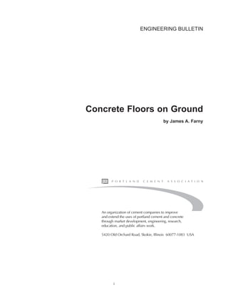ENGINEERING BULLETIN
Concrete Floors on Ground
by James A. Farny
An organization of cement companies to improve
and extend the uses of portland cement and concrete
through market development, engineering, research,
education, and public affairs work.
5420 Old Orchard Road, Skokie, Illinois 60077-1083 USA
i
Book Contents
Publication List
 