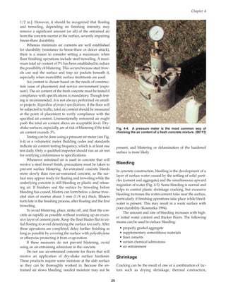 1/2 in.]. However, it should be recognized that floating
and troweling, depending on finishing intensity, may
remove a significant amount (or all) of the entrained air
from the concrete mortar at the surface, severely impairing
freeze-thaw durability.
Whereas minimum air contents are well established
for durability (resistance to freeze-thaw or deicer attack),
there is a reason to consider setting a maximum: when
floor finishing operations include steel troweling. A maxi-
mum total air content of 3% has been established to reduce
the possibility of blistering. This occurs because steel trow-
els can seal the surface and trap air pockets beneath it,
especially when monolithic surface treatments are used.
Air content is chosen based on the needs of construc-
tion (ease of placement) and service environment (expo-
sure). The air content of the fresh concrete must be tested if
compliance with specifications is mandatory. Though test-
ing is recommended, it is not always performed on small-
er projects. Regardless of project specifications, if the floor will
be subjected to traffic, total air content should be measured
at the point of placement to verify compliance with the
specified air content. Unintentionally entrained air might
push the total air content above an acceptable level. Dry-
shake surfaces, especially, are at risk of blistering if the total
air content exceeds 3%.
Testing can be done using a pressure air meter (see Fig.
4-4) or a volumetric meter. Building codes and standards
indicate air content testing frequency, which is at least one
test daily. Only a qualified inspector should run an air test
for verifying conformance to specifications.
Whenever entrained air is used in concrete that will
receive a steel trowel finish, precautions must be taken to
prevent surface blistering. Air-entrained concrete bleeds
more slowly than non-air-entrained concrete, so the sur-
face may appear ready for floating and troweling while the
underlying concrete is still bleeding or plastic and releas-
ing air. If finishers seal the surface by troweling before
bleeding has ceased, blisters can form below a dense trow-
eled skin of mortar about 3 mm (1/8 in.) thick. Blisters
form late in the finishing process, after floating and the first
troweling.
To avoid blistering, place, strike off, and float the con-
crete as rapidly as possible without working up an exces-
sive layer of cement paste. Keep the float blades flat in ini-
tial floating to avoid densifying the surface too early. After
these operations are completed, delay further finishing as
long as possible by covering the surface with polyethylene
or otherwise protecting it from evaporation.
If these measures do not prevent blistering, avoid
using an air-entraining admixture in the concrete.
Do not use air-entrained concrete for floors that will
receive an application of dry-shake surface hardener.
These products require some moisture at the slab surface
so they can be thoroughly worked in. Because the en-
trained air slows bleeding, needed moisture may not be
present, and blistering or delamination of the hardened
surface is more likely.
Bleeding
In concrete construction, bleeding is the development of a
layer of surface water caused by the settling of solid parti-
cles (cement and aggregate) and the simultaneous upward
migration of water (Fig. 4-5). Some bleeding is normal and
helps to control plastic shrinkage cracking, but excessive
bleeding increases the water-cement ratio near the surface,
particularly if finishing operations take place while bleed-
water is present. This may result in a weak surface with
poor durability (Kosmatka 1994).
The amount and rate of bleeding increases with high-
er initial water content and thicker floors. The following
means can be used to reduce bleeding:
• properly graded aggregate
• supplementary cementitious materials
• finer cements
• certain chemical admixtures
• air entrainment
Shrinkage
Cracking can be the result of one or a combination of fac-
tors such as drying shrinkage, thermal contraction,
Chapter 4
25
Fig. 4-4. A pressure meter is the most common way of
checking the air content of a fresh concrete mixture. (66113)
Book Contents
Publication List
 