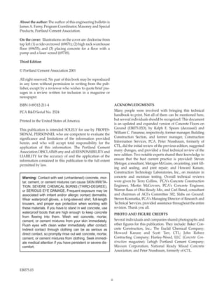 ii
About the author: The author of this engineering bulletin is
James A. Farny, Program Coordinator, Masonry and Special
Products, Portland Cement Association.
On the cover: Illustrations on the cover are clockwise from
top left (1) a ride-on trowel (69871); (2) high rack warehouse
floor (69655); and (3) placing concrete for a floor with a
pump and a laser screed (69718).
Third Edition
© Portland Cement Association 2001
All right reserved. No part of this book may be reproduced
in any form without permission in writing from the pub-
lisher, except by a reviewer who wishes to quote brief pas-
sages in a review written for inclusion in a magazine or
newspaper.
ISBN 0-89312-211-4
PCA R&D Serial No. 2524
Printed in the United States of America
This publication is intended SOLELY for use by PROFES-
SIONAL PERSONNEL who are competent to evaluate the
significance and limitations of the information provided
herein, and who will accept total responsibility for the
application of this information. The Portland Cement
Association DISCLAIMS any and all RESPONSIBILITY and
LIABILITY for the accuracy of and the application of the
information contained in this publication to the full extent
permitted by law.
ACKNOWLEDGMENTS
Many people were involved with bringing this technical
handbook to print. Not all of them can be mentioned here,
but several individuals should be recognized. This document
is an updated and expanded version of Concrete Floors on
Ground (EB075.02D), by Ralph E. Spears (deceased) and
William C. Panarese, respectively, former manager, Building
Construction Section, and former manager, Construction
Information Services, PCA. Peter Nussbaum, formerly of
CTL, did the initial review of the previous edition, suggested
many changes, and provided a final technical review of the
new edition. Two notable experts shared their knowledge to
ensure that the best current practice is provided: Steven
Metzger, consultant, Metzger-McGuire, on jointing, joint fill-
ing and sealing, and joint repair; and Howard Kanare,
Construction Technology Laboratories, Inc., on moisture in
concrete and moisture testing. Overall technical reviews
were given by Terry Collins, PCA’s Concrete Construction
Engineer, Martin McGovern, PCA’s Concrete Engineer,
Warren Baas of Ohio Ready Mix, and Carl Bimel, consultant
and chairman of ACI’s Committee 302, Slabs on Ground.
Steven Kosmatka, PCA’s Managing Director of Research and
Technical Services, provided assistance throughout the entire
revision. Thank you all.
PHOTO AND FIGURE CREDITS
Several individuals and companies shared photographs and
other figures for this publication. They include: Baker Con-
crete Construction, Inc.; The Euclid Chemical Company;
Howard Kanare and Scott Tarr, CTL; John Rohrer
Contracting Company; Hanley-Wood, LLC (Concrete Con-
struction magazine); Lehigh Portland Cement Company;
Maxxon Corporation; National Ready Mixed Concrete
Association; and Peter Nussbaum, formerly of CTL.
EB075.03
Warning: Contact with wet (unhardened) concrete, mor-
tar, cement, or cement mixtures can cause SKIN IRRITA-
TION, SEVERE CHEMICAL BURNS (THIRD-DEGREE),
or SERIOUS EYE DAMAGE. Frequent exposure may be
associated with irritant and/or allergic contact dermatitis.
Wear waterproof gloves, a long-sleeved shirt, full-length
trousers, and proper eye protection when working with
these materials. If you have to stand in wet concrete, use
waterproof boots that are high enough to keep concrete
from flowing into them. Wash wet concrete, mortar,
cement, or cement mixtures from your skin immediately.
Flush eyes with clean water immediately after contact.
Indirect contact through clothing can be as serious as
direct contact, so promptly rinse out wet concrete, mortar,
cement, or cement mixtures from clothing. Seek immedi-
ate medical attention if you have persistent or severe dis-
comfort.
Book Contents
Publication List
 
