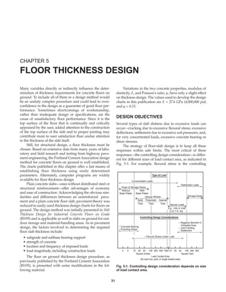Many variables directly or indirectly influence the deter-
mination of thickness requirements for concrete floors on
ground. To include all of them in a design method would
be an unduly complex procedure and could lead to over-
confidence in the design as a guarantee of good floor per-
formance. Sometimes shortcomings of workmanship,
rather than inadequate design or specifications, are the
cause of unsatisfactory floor performance. Since it is the
top surface of the floor that is continually and critically
appraised by the user, added attention to the construction
of the top surface of the slab and to proper jointing may
contribute more to user satisfaction than undue attention
to the thickness of the slab itself.
Still, for structural design, a floor thickness must be
chosen. Based on extensive data from many years of labo-
ratory and field research and testing from highway pave-
ment engineering, the Portland Cement Association design
method for concrete floors on ground is well established.
The charts published in this chapter offer a fast means of
establishing floor thickness using easily determined
parameters. Alternately, computer programs are widely
available for floor thickness design.
Plain concrete slabs—ones without distributed steel or
structural reinforcement—offer advantages of economy
and ease of construction. Acknowledging the obvious sim-
ilarities and differences between an unreinforced pave-
ment and a plain concrete floor slab, pavement theory was
reduced to easily used thickness design charts for floors on
ground. The design method was initially presented in Slab
Thickness Design for Industrial Concrete Floors on Grade
(IS195) and is applicable as well to slabs on ground for out-
door storage and material-handling areas. As in pavement
design, the factors involved in determining the required
floor slab thickness include:
• subgrade and subbase bearing support
• strength of concrete
• location and frequency of imposed loads
• load magnitude, including construction loads
The floor on ground thickness design procedure, as
previously published by the Portland Cement Association
(IS195), is presented with some modifications in the fol-
lowing material.
Variations in the two concrete properties, modulus of
elasticity, E, and Poisson’s ratio, µ, have only a slight effect
on thickness design. The values used to develop the design
charts in this publication are E = 27.6 GPa (4,000,000 psi)
and µ = 0.15.
DESIGN OBJECTIVES
Several types of slab distress due to excessive loads can
occur—cracking due to excessive flexural stress; excessive
deflections; settlement due to excessive soil pressures; and,
for very concentrated loads, excessive concrete bearing or
shear stresses.
The strategy of floor-slab design is to keep all these
responses within safe limits. The most critical of these
responses—the controlling design consideration—is differ-
ent for different sizes of load contact area, as indicated in
Fig. 5-1. For example, flexural stress is the controlling
CHAPTER 5
FLOOR THICKNESS DESIGN
31
Type of Load
Storage Areas
Without With
Base Plates Base Plates
Concentrated Loads
Distributed Loads
Posts of Storage Racks
Vehicle Wheels
Solid
Tires
Pneumatic
Tires
Special
Tires Special Loads
e.g., rolls or coils
3 to 7-ft. dia.
Controlling Design Considerations
– Concrete Bearing
– Punching Shear
– Negative Moment In
Unloaded Area
– Joint Faulting
– Settlement
– Flexural Stress Under Load
2 4 20
10 40 100 200 400 1000 10 20 40 100 200 400
Square Inches Square Feet
Load Contact Area
(for each tire, post, or single loaded area)
Fig. 5-1. Controlling design consideration depends on size
of load contact area.
Book Contents
Publication List
 