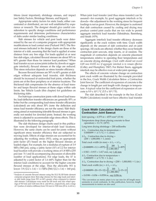 titions (most important), shrinkage stresses, and impact
(see Safety Factors, Shrinkage Stresses, and Impact).
Appropriate safety factors for static loads, either con-
centrated or distributed, are not well established by expe-
rience or research. The designer should give careful con-
sideration to specific design conditions and performance
requirements and determine performance characteristics
of slabs under similar loading conditions.
Slab stresses for vehicle and post loads were deter-
mined by the use of a computer program with appropriate
modifications in load contact area (Packard 1967). The flex-
ural stresses indicated in the design charts are those at the
interior of a slab, assuming that the load is applied at some
distance from any free edge. For loads applied at or near
free slab edges, calculated flexural stresses are about 50% to
60% greater than those for interior load positions.* When
load transfer occurs across joints (either by dowels or aggre-
gate interlock), flexural stresses at the edge are reduced.
This stress reduction depends on stress transfer efficiency.
Because flexural stresses are 50% to 60% greater at slab
edges without adequate load transfer, slab thickness
should be increased at undoweled butt joints, whether the
joints are at the floor periphery or at interior locations. The
thickened slab compensates for the absence of load trans-
fer and keeps flexural stresses at these edges within safe
limits. See Vehicle Loads (this chapter) for guidelines on
thickening slabs.
For butt-type construction joints with dowel load trans-
fer, load-deflection transfer efficiencies are generally 85% or
better but the corresponding load-stress transfer efficiencies
(calculated) are only about 30% (note: the deflection and
stress load transfer efficiency are not the same). Slab thick-
ening aimed at maintaining tolerable flexural stresses is gen-
erally not needed for doweled joints. Instead, the working
stress is adjusted to accommodate edge stress effects. This is
illustrated in the following paragraph.
The slab thickness design charts used in this publica-
tion were developed for interior-of-slab load locations.
However, the same charts can be used for joints without
significant stress transfer efficiency that are subjected to
moving loads. Effects of edge stresses are accounted for by
adjusting the working stress (WS), using an appropriate
joint factor (JF) based on the higher flexural stresses at
loaded edges. For example, for a modulus of rupture of 3.9
MPa (560 psi), using a safety factor (SF) of 2.2 for interior
load location will provide a working stress of 1.8 MPa (255
psi) (see 5-1 and its accompanying discussion of allowable
number of load applications). For edge loads, the SF is
adjusted by a joint factor of 1.6 (60% higher than for the
interior load condition) to account for the higher concrete
flexural stresses at the edge. Thus the allowable WS is
lower: 3.9/(2.2 x 1.6) = 1.1 MPa [560/(2.2 x 1.6) = 160 psi].
When joint load transfer (and thus stress transfer) can be
assured—for example, by good aggregate interlock or by
dowels—the adjustment to the working stress for frequent
loadings is not as great. However, the designer is cautioned
that slab contraction caused by cooling and drying may
produce control joint cracks that are too wide to permit
aggregate interlock load transfer (Tabatabuie, Barenberg,
and Smith 1979).
Aggregate interlock load transfer efficiency decreases
significantly as the crack widens with time. Crack width
depends on the amount of slab contraction and on joint
spacings.All cracks are affected, whether they occur beneath
contraction joint sawcuts, strip inserts, or at random. The
magnitude of contraction depends on concrete placement
temperatures relative to operating floor temperatures and
on concrete drying shrinkage. Crack width should not exceed
0.89 mm (0.035 in.) if aggregate interlock is to remain effective
(Colley and Humphrey 1967). For thicker floors, aggregate
interlock may be effective even at wider joint openings.
The effects of concrete volume change on contraction
joint crack width are illustrated by the example provided
in the box, Crack Width Calculation Below a Contraction
Joint Sawcut. The coefficient of expansion of concrete is the
change in length per unit length with changes in tempera-
ture. A typical value for the coefficient of expansion of con-
crete is 9.9 x 10-6/°C (5.5 x 10-6/°F).
The slab described in the example in the box (Crack
Width Calculation) would not have effective load transfer
Chapter 5
33
*Analysis of concrete flexural stresses using the ILLI SLAB finite element
computer program show that edge stresses for free edge loads and interi-
or slab loads range from 50% to 60% greater when compared to interior
slab stresses. Calculations were made for lift truck and axle wheel spac-
ings of 910 mm and 1220 mm (36 in. and 48 in.), respectively, and a range
of  (radius of relative stiffness) from 510 mm to 1520 mm (20 in. to 60 in.).
Crack Width Calculation Below a
Contraction Joint Sawcut
Joint spacing = 4.575 m = 4575 mm* (15 ft)
Temperature drop (from placing concrete to floor
operation) = 11.1°C (20°F)
Long term drying shrinkage = 200 millionths
∆ LT Contraction due to temperature =
0.0000099  ∆ T (°C)  L (mm)
∆ LD Contraction due to drying =
(200 ÷ 1,000,000)  L (mm)
Total crack width (in mm) = ∆ LT + ∆ LD
= 0.502 + 0.915 = 1.417 mm, say 1.42 mm
∆ LT Contraction due to temperature =
0.0000055  ∆ T (°F)  L (in.)
∆ LD Contraction due to drying = (200 ÷ 1,000,000)  L (in.)
Total crack width (in.) = ∆ LT + ∆ LD
= 0.0198 + 0.036 = 0.0558 in., say 0.056 in.
*The convention on metric plans is to use mm for all length meas-
urements to avoid confusion. In this publication, however, length
measurements in meters are also used.
= × × ×
( )+





 × ×






0 0000099 20 15 12
200
1 000 000
15 12
.
, ,
= × ×
( )+





 ×






0 0000099 11 1 4575
200
1 000 000
4575
. .
, ,
Book Contents
Publication List
 