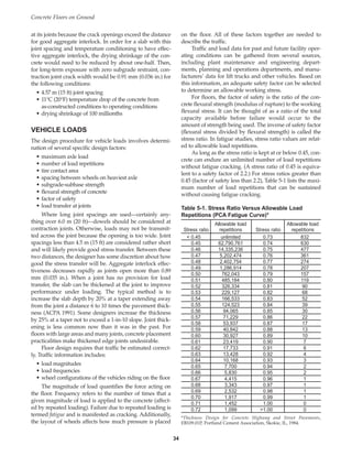 at its joints because the crack openings exceed the distance
for good aggregate interlock. In order for a slab with this
joint spacing and temperature conditioning to have effec-
tive aggregate interlock, the drying shrinkage of the con-
crete would need to be reduced by about one-half. Then,
for long-term exposure with zero subgrade restraint, con-
traction joint crack width would be 0.91 mm (0.036 in.) for
the following conditions:
• 4.57 m (15 ft) joint spacing
• 11°C (20°F) temperature drop of the concrete from
as-constructed conditions to operating conditions
• drying shrinkage of 100 millionths
VEHICLE LOADS
The design procedure for vehicle loads involves determi-
nation of several specific design factors:
• maximum axle load
• number of load repetitions
• tire contact area
• spacing between wheels on heaviest axle
• subgrade-subbase strength
• flexural strength of concrete
• factor of safety
• load transfer at joints
Where long joint spacings are used—certainly any-
thing over 6.0 m (20 ft)—dowels should be considered at
contraction joints. Otherwise, loads may not be transmit-
ted across the joint because the opening is too wide. Joint
spacings less than 4.5 m (15 ft) are considered rather short
and will likely provide good stress transfer. Between these
two distances, the designer has some discretion about how
good the stress transfer will be. Aggregate interlock effec-
tiveness decreases rapidly as joints open more than 0.89
mm (0.035 in.). When a joint has no provision for load
transfer, the slab can be thickened at the joint to improve
performance under loading. The typical method is to
increase the slab depth by 20% at a taper extending away
from the joint a distance 6 to 10 times the pavement thick-
ness (ACPA 1991). Some designers increase the thickness
by 25% at a taper not to exceed a 1-in-10 slope. Joint thick-
ening is less common now than it was in the past. For
floors with large areas and many joints, concrete placement
practicalities make thickened edge joints undesirable.
Floor design requires that traffic be estimated correct-
ly. Traffic information includes:
• load magnitudes
• load frequencies
• wheel configurations of the vehicles riding on the floor
The magnitude of load quantifies the force acting on
the floor. Frequency refers to the number of times that a
given magnitude of load is applied to the concrete (affect-
ed by repeated loading). Failure due to repeated loading is
termed fatigue and is manifested as cracking. Additionally,
the layout of wheels affects how much pressure is placed
on the floor. All of these factors together are needed to
describe the traffic.
Traffic and load data for past and future facility oper-
ating conditions can be gathered from several sources,
including plant maintenance and engineering depart-
ments, planning and operations departments, and manu-
facturers’ data for lift trucks and other vehicles. Based on
this information, an adequate safety factor can be selected
to determine an allowable working stress.
For floors, the factor of safety is the ratio of the con-
crete flexural strength (modulus of rupture) to the working
flexural stress. It can be thought of as a ratio of the total
capacity available before failure would occur to the
amount of strength being used. The inverse of safety factor
(flexural stress divided by flexural strength) is called the
stress ratio. In fatigue studies, stress ratio values are relat-
ed to allowable load repetitions.
As long as the stress ratio is kept at or below 0.45, con-
crete can endure an unlimited number of load repetitions
without fatigue cracking. (A stress ratio of 0.45 is equiva-
lent to a safety factor of 2.2.) For stress ratios greater than
0.45 (factor of safety less than 2.2), Table 5-1 lists the maxi-
mum number of load repetitions that can be sustained
without causing fatigue cracking.
Concrete Floors on Ground
34
Table 5-1. Stress Ratio Versus Allowable Load
Repetitions (PCA Fatigue Curve)*
Allowable load Allowable load
Stress ratio repetitions Stress ratio repetitions
 0.45 unlimited 0.73 832
0.45 62,790,761 0.74 630
0.46 14,335,236 0.75 477
0.47 5,202,474 0.76 361
0.48 2,402,754 0.77 274
0.49 1,286,914 0.78 207
0.50 762,043 0.79 157
0.51 485,184 0.80 119
0.52 326,334 0.81 90
0.53 229,127 0.82 68
0.54 166,533 0.83 52
0.55 124,523 0.84 39
0.56 94,065 0.85 30
0.57 71,229 0.86 22
0.58 53,937 0.87 17
0.59 40,842 0.88 13
0.60 30,927 0.89 10
0.61 23,419 0.90 7
0.62 17,733 0.91 6
0.63 13,428 0.92 4
0.64 10,168 0.93 3
0.65 7,700 0.94 2
0.66 5,830 0.95 2
0.67 4,415 0.96 1
0.68 3,343 0.97 1
0.69 2,532 0.98 1
0.70 1,917 0.99 1
0.71 1,452 1.00 0
0.72 1,099 1.00 0
*Thickness Design for Concrete Highway and Street Pavements,
EB109.01P, Portland Cement Association, Skokie, IL, 1984.
Book Contents
Publication List
 