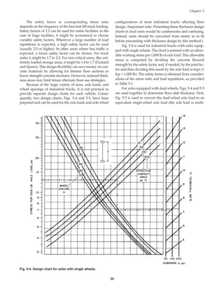 The safety factor or corresponding stress ratio
depends on the frequency of the heaviest lift-truck loading.
Safety factors of 2.2 can be used for entire facilities; in the
case of large facilities, it might be economical to choose
variable safety factors. Wherever a large number of load
repetitions is expected, a high safety factor can be used
(usually 2.0 or higher). In other areas where less traffic is
expected, a lower safety factor can be chosen. For truck
aisles it might be 1.7 to 2.0. For non-critical areas, like uni-
formly loaded storage areas, it might be 1.4 to 1.7 (Packard
and Spears). This design flexibility can save money on con-
crete materials by allowing for thinner floor sections or
lower strength concrete mixtures. However, reduced thick-
ness areas may limit future alternate floor-use strategies.
Because of the large variety of sizes, axle loads, and
wheel spacings of industrial trucks, it is not practical to
provide separate design charts for each vehicle. Conse-
quently, two design charts, Figs. 5-4 and 5-5, have been
prepared and can be used for the axle loads and axle-wheel
configurations of most industrial trucks affecting floor
design. (Important note: Presenting these thickness design
charts in dual units would be cumbersome and confusing.
Instead, units should be converted from metric to in.-lb
before proceeding with thickness design by this method.)
Fig. 5-4 is used for industrial trucks with axles equip-
ped with single wheels. The chart is entered with an allow-
able working stress per 1,000 lb of axle load. This allowable
stress is computed by dividing the concrete flexural
strength by the safety factor and, if needed, by the joint fac-
tor and then dividing this result by the axle load in kips (1
kip = 1,000 lb). The safety factor is obtained from consider-
ations of the stress ratio and load repetitions, as provided
in Table 5-1.
For axles equipped with dual wheels, Figs. 5-4 and 5-5
are used together to determine floor slab thickness. First,
Fig. 5-5 is used to convert the dual-wheel axle load to an
equivalent single-wheel axle load (the axle load is multi-
Chapter 5
35
Fig. 5-4. Design chart for axles with single wheels.
Book Contents
Publication List
 
