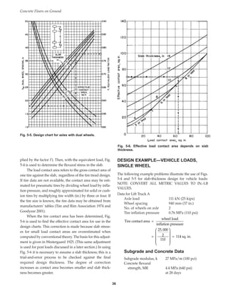 plied by the factor F). Then, with the equivalent load, Fig.
5-4 is used to determine the flexural stress in the slab.
The load contact area refers to the gross contact area of
one tire against the slab, regardless of the tire tread design.
If tire data are not available, the contact area may be esti-
mated for pneumatic tires by dividing wheel load by infla-
tion pressure, and roughly approximated for solid or cush-
ion tires by multiplying tire width (in.) by three or four. If
the tire size is known, the tire data may be obtained from
manufacturers’ tables (Tire and Rim Association 1974 and
Goodyear 2001).
When the tire contact area has been determined, Fig.
5-6 is used to find the effective contact area for use in the
design charts. This correction is made because slab stress-
es for small load contact areas are overestimated when
computed by conventional theory. The basis for this adjust-
ment is given in Westergaard 1925. (This same adjustment
is used for post loads discussed in a later section.) In using
Fig. 5-6 it is necessary to assume a slab thickness; this is a
trial-and-error process to be checked against the final
required design thickness. The degree of correction
increases as contact area becomes smaller and slab thick-
ness becomes greater.
DESIGN EXAMPLE—VEHICLE LOADS,
SINGLE WHEEL
The following example problems illustrate the use of Figs.
5-4 and 5-5 for slab-thickness design for vehicle loads:
NOTE: CONVERT ALL METRIC VALUES TO IN.-LB
VALUES.
Data for Lift Truck A
Axle load 111 kN (25 kips)
Wheel spacing 940 mm (37 in.)
No. of wheels on axle 2
Tire inflation pressure 0.76 MPa (110 psi)
Subgrade and Concrete Data
Subgrade modulus, k 27 MPa/m (100 pci)
Concrete flexural
strength, MR 4.4 MPa (640 psi)
at 28 days
= = 114 sq. in.
25 000
2
110
,










Tire contact area =
wheel load
inflation pressure
Concrete Floors on Ground
36
Fig. 5-5. Design chart for axles with dual wheels.
Fig. 5-6. Effective load contact area depends on slab
thickness.
Book Contents
Publication List
 