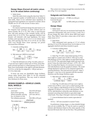 Design Steps (Convert all metric values
to in.-lb values before continuing)
1. Safety factor:
Select the safety factor using the data from Table 5-1
for the expected number of forklift loads in channelized
aisle traffic. Select 2.2 for unlimited stress repetitions. If
anticipated load repetitions are expected to number about
750,000, use 2.0. (SF is the inverse of stress ratio.)
2. Joint Factor:
For interior load-based design the joint factor is 1.0.
For frequent load crossings of joints without load (or
stress) transfer, the JF is 1.6. This value is used because
floor slab joint spacing at this example facility will be
greater than 4.5 m (15 ft). Thus aggregate interlock load
transfer will diminish with load repetitions. For many
facilities, joint spacings are at 1/2 or 1/3 of column spac-
ings. Joint spacings less than 4.5 m (15 ft) are not often
used, even though these closer spacings can permit
decreased floor thickness.
3. Concrete working stress:
4. Slab stress per 1,000 lb of axle load:
5. Enter the left-hand axis of Fig. 5-4 with a stress of
7.3 psi and move right to contact area of 114 in.2 From that
point, proceed upwards to a wheel spacing of 37 in. From
there, move horizontally to the right to read slab thickness
of 11.2 in. on the line for subgrade k = 100 pci and use a
11-1/4 in.-thick slab.
If lower use areas are identifiable (large facilities),
choose safety factors from Table 5-1 for the estimated
number of load repetitions. This may result in reduced
floor thickness for those areas.
DESIGN EXAMPLE—VEHICLE LOADS,
DUAL WHEELS
Data for Lift Truck B
Axle load 222.4 kN (50 kips)
Dual wheel spacing 460 mm (18 in.)
Wheel assembly spacing 1015 mm (40 in.)
No. of wheels on axle 4
Tire inflation pressure 0.86 MPa (125 psi)
Tire contact area =
wheel load
inflation pressure
= = 100 sq. in.
50 000
4
125
,










=
WS
axleload, kips
=
182
25
= 7.3 psi












WS =
MR
SF JF
=
640
2.2 1.6
= 182 psi
×






×






This contact area is large enough that correction by the
use of Fig. 5-6 is not required.
Subgrade and Concrete Data
Subgrade modulus, k 27 MPa/m (100 pci)
Concrete flexural
strength, MR 4.4 MPa (640 psi) at 28 days
Design Steps
1. Safety factor:
Lift truck B will carry its maximum load inside the
warehouse infrequently, only once or twice a week. For a
40-year design life, there will be about 4000 load repeti-
tions. Thus Table 5-1 provides a stress ratio of 0.67 and a
safety factor of 1.5.
2. Joint factor:
With anticipated joint spacing at 1/3 of column
spacing (3.5 m) (12 ft), the joint factor can be taken as 1.3 if
aggregate interlock (and stress transfer) is good.
3. Concrete working stress:
4. Enter Fig. 5-5 with a dual wheel spacing of 18 in.;
move right to a contact area of 100 in.2; then up to a trial
slab thickness of 10 in.; then right to an equivalent load fac-
tor, F, of 0.775. The equivalent single-wheel axle load is the
factor F times the dual-wheel axle load = 0.775 x 50 = 38.8
kips. In using these figures, it is necessary to assume a
trial slab thickness to do the graphical solution. The result
(design thickness) will have to be compared against the
assumed thickness. This trial-and-error process—steps 3
through 5—may have to be repeated until the assumed
thickness and the design thickness agree.
5. Slab stress per 1,000 lb of axle load
6. Enter Fig. 5-4 with stress of 8.5 psi; move right to
contact area of 100 in.2; move up to a wheel spacing of 40
in.; move right to a slab thickness of 10.3 in. on the line for
subgrade k of 100 pci. Use a 10.5-in. slab thickness. The
10.5-in. slab thickness is about the same thickness as was
assumed converting dual wheels to equivalent single
wheel loads. Thus steps 4 through 6 need not be repeated.
7. Convert thickness back to metric equivalent (if
needed):
10.5 in. = 265 mm (rounded to nearest 5 mm)
In preliminary design stages, or when detailed design
data are not available, Fig. 5-7 may be used as a guide to
indicate slab thickness based on the rated capacity of the
heaviest lift trucks that will use the floor. This preliminary
=
WS
axleload, kips
=
328
38.8
= 8.5 psi












WS =
MR
SF JF
=
640
1.5 1.3
= 328 psi
×






×






Chapter 5
37
Book Contents
Publication List
 