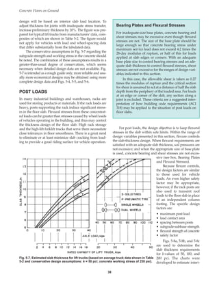 design will be based on interior slab load location. To
adjust thickness for joints with inadequate stress transfer,
increase preliminary thickness by 20%. The figure was pre-
pared for typical lift trucks from manufacturers’ data, com-
posites of which are shown in Table 5-2. The figure would
not apply for vehicles with load and wheel-spacing data
that differ substantially from the tabulated data.
The conservative assumptions in Fig. 5-7 regarding the
subgrade strength and working stress in the concrete should
be noted. The combination of these assumptions results in a
greater-than-usual degree of conservatism, which seems
necessary when detailed design data are not available. Fig.
5-7 is intended as a rough guide only; more reliable and usu-
ally more economical designs may be obtained using more
complete design data and Figs. 5-4, 5-5, and 5-6.
POST LOADS
In many industrial buildings and warehouses, racks are
used for storing products or materials. If the rack loads are
heavy, posts supporting the rack induce significant stress-
es in the floor slab. Flexural stresses from these concentrat-
ed loads can be greater than stresses caused by wheel loads
of vehicles operating in the building, and thus may control
the thickness design of the floor slab. High rack storage
and the high-lift forklift trucks that serve them necessitate
close tolerances in floor smoothness. There is a great need
to eliminate or at least minimize slab cracking from load-
ing to provide a good riding surface for vehicle operation.
For post loads, the design objective is to keep flexural
stresses in the slab within safe limits. Within the range of
design variables presented in this section, flexure controls
the slab-thickness design. When flexural requirements are
satisfied with an adequate slab thickness, soil pressures are
not excessive; and when the appropriate size of base plate
is used, concrete bearing and shear stresses are not exces-
sive (see box, Bearing Plates
and Flexural Stresses).
Because flexure controls,
the design factors are similar
to those used for vehicle
loads. An even higher safety
factor may be appropriate,
however, if the rack posts are
also used to transmit roof
loads to the floor slab in place
of an independent column
footing. The specific design
factors are:
• maximum post load
• load contact area
• spacing between posts
• subgrade-subbase strength
• flexural strength of concrete
• safety factor
Figs. 5-8a, 5-8b, and 5-8c
are used to determine the
slab thickness requirements
for k-values of 50, 100, and
200 pci. The charts were
developed to estimate interi-
Concrete Floors on Ground
38
Fig. 5-7. Estimated slab thickness for lift trucks (based on average truck data shown in Table
5-2 and conservative design assumptions: k = 50 pci; concrete working stress of 250 psi).
Bearing Plates and Flexural Stresses
For inadequate-size base plates, concrete bearing and
shear stresses may be excessive even though flexural
stresses are not. The size of the base plate should be
large enough so that concrete bearing stress under
maximum service load does not exceed 4.2 times the
28-day modulus of rupture, or half of this for loads
applied at slab edges or corners. With an adequate
base plate size to control bearing stresses and an ade-
quate slab thickness to control flexural stresses, shear
stresses are not excessive for the ranges of design vari-
ables indicated in this section.
In this case, the allowable shear is taken as 0.27
times the modulus of rupture and the critical section
for shear is assumed to act at a distance of half the slab
depth from the periphery of the loaded area. For loads
at an edge or corner of the slab, any section along a
joint is excluded. These criteria are a suggested inter-
pretation of how building code requirements (ACI
318) may be applied to the situation of post loads on
floor slabs.
Book Contents
Publication List
 