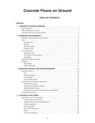 1 CONCRETE FLOORS ON GROUND . . . . . . . . . . . . . . . . . . . . . . . . . . . . . . . . . . . . . . . . . 1
Types of Floors . . . . . . . . . . . . . . . . . . . . . . . . . . . . . . . . . . . . . . . . . . . . . . . . . . . . . . . . . 1
Floor Performance Criteria . . . . . . . . . . . . . . . . . . . . . . . . . . . . . . . . . . . . . . . . . . . . . . . 3
Cost Effectiveness of Thicker Floors . . . . . . . . . . . . . . . . . . . . . . . . . . . . . . . . . . . . . . . . 4
2 SUBGRADE AND SUBBASES . . . . . . . . . . . . . . . . . . . . . . . . . . . . . . . . . . . . . . . . . . . . . . 5
Subgrade Characteristics and Function . . . . . . . . . . . . . . . . . . . . . . . . . . . . . . . . . . . . . 5
Soils . . . . . . . . . . . . . . . . . . . . . . . . . . . . . . . . . . . . . . . . . . . . . . . . . . . . . . . . . . . . . . . . . . 5
Classification . . . . . . . . . . . . . . . . . . . . . . . . . . . . . . . . . . . . . . . . . . . . . . . . . . . . . . . . 5
Density. . . . . . . . . . . . . . . . . . . . . . . . . . . . . . . . . . . . . . . . . . . . . . . . . . . . . . . . . . . . . 6
Plasticity Index . . . . . . . . . . . . . . . . . . . . . . . . . . . . . . . . . . . . . . . . . . . . . . . . . . . . . . 6
Problem Soils. . . . . . . . . . . . . . . . . . . . . . . . . . . . . . . . . . . . . . . . . . . . . . . . . . . . . . . . 6
Site Preparation. . . . . . . . . . . . . . . . . . . . . . . . . . . . . . . . . . . . . . . . . . . . . . . . . . . . . . . . . 6
Expansive Soils . . . . . . . . . . . . . . . . . . . . . . . . . . . . . . . . . . . . . . . . . . . . . . . . . . . . . . 7
Hard Spots and Soft Spots . . . . . . . . . . . . . . . . . . . . . . . . . . . . . . . . . . . . . . . . . . . . . 8
Backfilling . . . . . . . . . . . . . . . . . . . . . . . . . . . . . . . . . . . . . . . . . . . . . . . . . . . . . . . . . . 8
Subgrade-Subbase Strength . . . . . . . . . . . . . . . . . . . . . . . . . . . . . . . . . . . . . . . . . . . . . . . 8
Subbases. . . . . . . . . . . . . . . . . . . . . . . . . . . . . . . . . . . . . . . . . . . . . . . . . . . . . . . . . . . . . . 10
Box: Radon. . . . . . . . . . . . . . . . . . . . . . . . . . . . . . . . . . . . . . . . . . . . . . . . . . . . . . . . . 11
Special Subbases . . . . . . . . . . . . . . . . . . . . . . . . . . . . . . . . . . . . . . . . . . . . . . . . . . . . 11
3 MOISTURE CONTROL AND VAPOR RETARDERS. . . . . . . . . . . . . . . . . . . . . . . . . . . . 13
Moisture Sources. . . . . . . . . . . . . . . . . . . . . . . . . . . . . . . . . . . . . . . . . . . . . . . . . . . . . . . 13
Soil . . . . . . . . . . . . . . . . . . . . . . . . . . . . . . . . . . . . . . . . . . . . . . . . . . . . . . . . . . . . . . . 13
Artificial Sources . . . . . . . . . . . . . . . . . . . . . . . . . . . . . . . . . . . . . . . . . . . . . . . . . . . . 13
Precipitation. . . . . . . . . . . . . . . . . . . . . . . . . . . . . . . . . . . . . . . . . . . . . . . . . . . . . . . . 14
Concrete Mix Water . . . . . . . . . . . . . . . . . . . . . . . . . . . . . . . . . . . . . . . . . . . . . . . . . 14
Control of Floor Moisture Movement. . . . . . . . . . . . . . . . . . . . . . . . . . . . . . . . . . . . . . 14
Preliminary Design . . . . . . . . . . . . . . . . . . . . . . . . . . . . . . . . . . . . . . . . . . . . . . . . . . 14
Subgrade and Subbase Design. . . . . . . . . . . . . . . . . . . . . . . . . . . . . . . . . . . . . . . . . 14
Vapor Retarder Design . . . . . . . . . . . . . . . . . . . . . . . . . . . . . . . . . . . . . . . . . . . . . . . 15
Granular Layers Over Vapor Barriers or Retarders. . . . . . . . . . . . . . . . . . . . . . . . 16
Construction Practices . . . . . . . . . . . . . . . . . . . . . . . . . . . . . . . . . . . . . . . . . . . . . . . . . . 17
4 CONCRETE FOR FLOORS . . . . . . . . . . . . . . . . . . . . . . . . . . . . . . . . . . . . . . . . . . . . . . . . 19
Ingredients and Characteristics . . . . . . . . . . . . . . . . . . . . . . . . . . . . . . . . . . . . . . . . . . . 19
Cement Type and Content . . . . . . . . . . . . . . . . . . . . . . . . . . . . . . . . . . . . . . . . . . . . 19
Supplementary Cementing Materials . . . . . . . . . . . . . . . . . . . . . . . . . . . . . . . . . . . 21
Coarse Aggregate . . . . . . . . . . . . . . . . . . . . . . . . . . . . . . . . . . . . . . . . . . . . . . . . . . . 21
Fine Aggregate . . . . . . . . . . . . . . . . . . . . . . . . . . . . . . . . . . . . . . . . . . . . . . . . . . . . . 22
Chemical Admixtures. . . . . . . . . . . . . . . . . . . . . . . . . . . . . . . . . . . . . . . . . . . . . . . . 22
Fibers . . . . . . . . . . . . . . . . . . . . . . . . . . . . . . . . . . . . . . . . . . . . . . . . . . . . . . . . . . . . . 23
Concrete Tolerances . . . . . . . . . . . . . . . . . . . . . . . . . . . . . . . . . . . . . . . . . . . . . . . . . 23
Concrete Floors on Ground
iii
TABLE OF CONTENTS
CHAPTER
Book Contents
Publication List
 