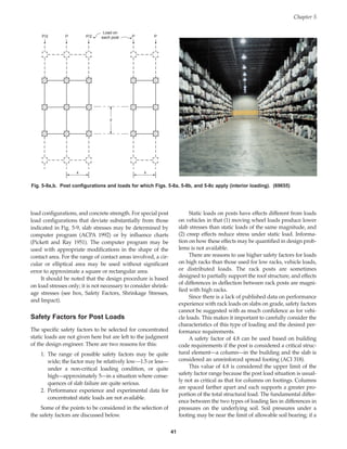 load configurations, and concrete strength. For special post
load configurations that deviate substantially from those
indicated in Fig. 5-9, slab stresses may be determined by
computer program (ACPA 1992) or by influence charts
(Pickett and Ray 1951). The computer program may be
used with appropriate modifications in the shape of the
contact area. For the range of contact areas involved, a cir-
cular or elliptical area may be used without significant
error to approximate a square or rectangular area.
It should be noted that the design procedure is based
on load stresses only; it is not necessary to consider shrink-
age stresses (see box, Safety Factors, Shrinkage Stresses,
and Impact).
Safety Factors for Post Loads
The specific safety factors to be selected for concentrated
static loads are not given here but are left to the judgment
of the design engineer. There are two reasons for this:
1. The range of possible safety factors may be quite
wide; the factor may be relatively low—1.5 or less—
under a non-critical loading condition, or quite
high—approximately 5—in a situation where conse-
quences of slab failure are quite serious.
2. Performance experience and experimental data for
concentrated static loads are not available.
Some of the points to be considered in the selection of
the safety factors are discussed below.
Static loads on posts have effects different from loads
on vehicles in that (1) moving wheel loads produce lower
slab stresses than static loads of the same magnitude, and
(2) creep effects reduce stress under static load. Informa-
tion on how these effects may be quantified in design prob-
lems is not available.
There are reasons to use higher safety factors for loads
on high racks than those used for low racks, vehicle loads,
or distributed loads. The rack posts are sometimes
designed to partially support the roof structure, and effects
of differences in deflection between rack posts are magni-
fied with high racks.
Since there is a lack of published data on performance
experience with rack loads on slabs on grade, safety factors
cannot be suggested with as much confidence as for vehi-
cle loads. This makes it important to carefully consider the
characteristics of this type of loading and the desired per-
formance requirements.
A safety factor of 4.8 can be used based on building
code requirements if the post is considered a critical struc-
tural element—a column—in the building and the slab is
considered an unreinforced spread footing (ACI 318).
This value of 4.8 is considered the upper limit of the
safety factor range because the post load situation is usual-
ly not as critical as that for columns on footings. Columns
are spaced farther apart and each supports a greater pro-
portion of the total structural load. The fundamental differ-
ence between the two types of loading lies in differences in
pressures on the underlying soil. Soil pressures under a
footing may be near the limit of allowable soil bearing; if a
Chapter 5
41
x x
y
P/2 P P P
P/2
Load on
each post
Fig. 5-9a,b. Post configurations and loads for which Figs. 5-8a, 5-8b, and 5-8c apply (interior loading). (69655)
Book Contents
Publication List
 