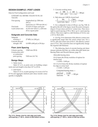 DESIGN EXAMPLE—POST LOADS
Data for Post Configuration and Load
CONVERT ALL METRIC VALUES TO IN.-LB
VALUES.
Post spacing longitudinal (y): 2500 mm
(98 in.)
transverse (x): 1700 mm (66 in.)
Post loads 57.8 kN (13 kips), each post
Load contact area 41,210 mm2 (64 in.2), a 203-mm
(8-in.) square plate
Subgrade and Concrete Data
Subgrade
modulus, k 27 MPa/m (100 pci)
Concrete flexural
strength, MR 4.4 MPa (640 psi) at 28 days
Floor Joint Spacing
Column spacing 15200 mm (50 ft)
Construction and/
or contraction
joint spacing 5100 mm (16.7 ft)
Design Steps
1. Safety factor:
Select SF of 2, as posts carry no building compo-
nents and rack height is less than 10.7 m (35 ft).
2. Joint factor:
Select JF of 1.6, as joint spacing is in excess of 4.5 m
(15 ft) and aggregate interlock joint stress transfer conse-
quently is negligible.
3. Concrete working stress:
4. Slab stress per 1,000 lb of post load:
5. For a subgrade k-value of 100 pci, use Fig. 5-8b. In
the grid at the left of the figure, locate the point correspon-
ding to 15.4 psi stress and 64 in.2 contact area. Then move
right to y-post spacing of 98 in. Move up to x-post spacing
of 66 in. Then move right to a slab thickness of 10.4 in. (use
a 10.5 in. thick slab).
6. Use Fig. 5-6 to determine if the effective contact area
is significantly larger than the actual contact area. For a
10.5-in. slab and contact area of 64 in.2, the effective contact
area is 72 in.2; this correction does not significantly change
the required slab thickness.
7. The following check of concrete bearing and shear
stresses indicates that they are within allowable limits (see
Bearing Plates and Flexural Stresses, page 37).
Allowable bearing stress
At 4.2 times the 28-day modulus of rupture for
interior load
= 4.2MR = 2,690 psi
At 1/2 of 4.2 times the 28-day modulus of rupture
for edge or corner load
= 2.1MR = 1,345 psi
Computed bearing stress =
post load
load area
=
13,000
64
= 203 psi
=
WS
post load, kips
=
200
13
= 15.4 psi












WS =
MR
SF JF
=
640
2 1.6
= 200 psi
×






×






Chapter 5
43
100
90
80
70
60
50
40
30
20
10
14
13
12
11
10
9
8
7
6
5
x(in.)=20 100
60
40
k(pci)=200
100
50
Stress
per
1000
lb
Post
Load,
psi
Slab
Thickness,
in.
Fig. 5-11c. Design chart for slab edge post loads,
post-spacing: y = 60 in., stress at slab bottom surface.
100
90
80
70
60
50
40
30
20
10
14
13
12
11
10
9
8
7
6
5
x(in.)=20 40 60 100
k(pci)=200
100
50
Stress
per
1000
lb
Post
Load,
psi
Slab
Thickness,
in.
Fig. 5-11d. Design chart for slab edge post loads,
post-spacing: y = 100 in., stress at slab top surface.
Book Contents
Publication List
 