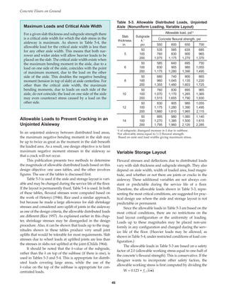 Allowable Loads to Prevent Cracking in an
Unjointed Aisleway
In an unjointed aisleway between distributed load areas,
the maximum negative bending moment in the slab may
be up to twice as great as the moment in the slab beneath
the loaded area. As a result, one design objective is to limit
maximum negative moment stresses in the aisleway so
that a crack will not occur.
This publication presents two methods to determine
the magnitude of allowable distributed loads based on this
design objective: one uses tables, and the other involves
figures. The use of the tables is discussed first.
Table 5-3 is used if the aisle and storage layout is vari-
able and may be changed during the service life of the floor.
If the layout is permanently fixed, Table 5-4 is used. In both
of these tables, flexural stresses were computed based on
the work of Hetenyi (1946). Rice used a similar approach,
but because he made a large allowance for slab shrinkage
stresses and considered zero uplift of joints in the aisleway
as one of the design criteria, the allowable distributed loads
are different (Rice 1957). As explained earlier in this chap-
ter, shrinkage stresses may be disregarded in the design
procedure. Also, it can be shown that loads up to the mag-
nitudes shown in these tables produce very small joint
uplifts that would be tolerable for most requirements. Slab
stresses due to wheel loads at uplifted joints are less than
the stresses in slabs not uplifted at the joint (Childs 1964).
It should be noted that the k-value of the subgrade,
rather than the k on top of the subbase (if there is one), is
used in Tables 5-3 and 5-4. This is appropriate for distrib-
uted loads covering large areas, while the use of the
k-value on the top of the subbase is appropriate for con-
centrated loads.
Variable Storage Layout
Flexural stresses and deflections due to distributed loads
vary with slab thickness and subgrade strength. They also
depend on aisle width, width of loaded area, load magni-
tude, and whether or not there are joints or cracks in the
aisleway. These additional variables are not always con-
stant or predictable during the service life of a floor.
Therefore, the allowable loads shown in Table 5-3, repre-
senting the most critical conditions, are suggested for prac-
tical design use where the aisle and storage layout is not
predictable or permanent.
Since the allowable loads in Table 5-3 are based on the
most critical conditions, there are no restrictions on the
load layout configuration or the uniformity of loading.
Loads up to these magnitudes may be placed non-uni-
formly in any configuration and changed during the serv-
ice life of the floor. (Heavier loads may be allowed, as
shown in Table 5-4, under restricted conditions of load con-
figuration.)
The allowable loads in Table 5-3 are based on a safety
factor of 2.0 (allowable working stress equal to one-half of
the concrete’s flexural strength). This is conservative. If the
designer wants to incorporate other safety factors, the
allowable working stress is first computed by dividing the
W = 0.123 • ft h k
•
Concrete Floors on Ground
46
Table 5-3. Allowable Distributed Loads, Unjointed
Aisle (Nonuniform Loading, Variable Layout)
Allowable load, psf 2
Slab Subgrade
Concrete flexural strength, psi
thickness, k,1
in. pci 550 600 650 700
50 535 585 635 685
5 100 760 830 900 965
200 1,075 1,175 1,270 1,370
50 585 640 695 750
6 100 830 905 980 1,055
200 1,175 1,280 1,390 1,495
50 680 740 800 865
8 100 960 1,045 1,135 1,220
200 1,355 1,480 1,603 1,725
50 760 830 895 965
10 100 1,070 1,170 1,265 1,365
200 1,515 1,655 1,790 1,930
50 830 905 980 1,055
12 100 1,175 1,280 1,390 1,495
200 1,660 1,810 1,965 2,115
50 895 980 1,060 1,140
14 100 1,270 1,385 1,500 1,615
200 1,795 1,960 2,120 2,285
1 k of subgrade; disregard increase in k due to subbase.
2For allowable stress equal to 1/2 flexural strength.
Based on aisle and load widths giving maximum stress.
Maximum Loads and Critical Aisle Width
For a given slab thickness and subgrade strength there
is a critical aisle width for which the slab stress in the
aisleway is maximum. As shown in Table 5-4, the
allowable load for the critical aisle width is less than
for any other aisle width. This means that both nar-
rower and wider aisles will allow heavier loads to be
placed on the slab. The critical aisle width exists when
the maximum bending moment in the aisle, due to a
load on one side of the aisle, coincides with the point
of maximum moment, due to the load on the other
side of the aisle. This doubles the negative bending
moment (tension in top of slab) at aisle centerline. For
other than the critical aisle width, the maximum
bending moments, due to loads on each side of the
aisle, do not coincide; the load on one side of the aisle
may even counteract stress caused by a load on the
other side.
Book Contents
Publication List
 