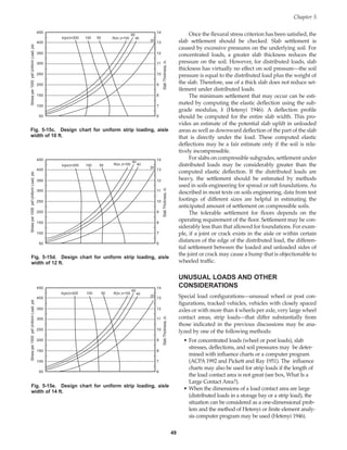 Once the flexural stress criterion has been satisfied, the
slab settlement should be checked. Slab settlement is
caused by excessive pressures on the underlying soil. For
concentrated loads, a greater slab thickness reduces the
pressure on the soil. However, for distributed loads, slab
thickness has virtually no effect on soil pressure—the soil
pressure is equal to the distributed load plus the weight of
the slab. Therefore, use of a thick slab does not reduce set-
tlement under distributed loads.
The minimum settlement that may occur can be esti-
mated by computing the elastic deflection using the sub-
grade modulus, k (Hetenyi 1946). A deflection profile
should be computed for the entire slab width. This pro-
vides an estimate of the potential slab uplift in unloaded
areas as well as downward deflection of the part of the slab
that is directly under the load. These computed elastic
deflections may be a fair estimate only if the soil is rela-
tively incompressible.
For slabs on compressible subgrades, settlement under
distributed loads may be considerably greater than the
computed elastic deflection. If the distributed loads are
heavy, the settlement should be estimated by methods
used in soils engineering for spread or raft foundations. As
described in most texts on soils engineering, data from test
footings of different sizes are helpful in estimating the
anticipated amount of settlement on compressible soils.
The tolerable settlement for floors depends on the
operating requirement of the floor. Settlement may be con-
siderably less than that allowed for foundations. For exam-
ple, if a joint or crack exists in the aisle or within certain
distances of the edge of the distributed load, the differen-
tial settlement between the loaded and unloaded sides of
the joint or crack may cause a bump that is objectionable to
wheeled traffic.
UNUSUAL LOADS AND OTHER
CONSIDERATIONS
Special load configurations—unusual wheel or post con-
figurations, tracked vehicles, vehicles with closely spaced
axles or with more than 4 wheels per axle, very large wheel
contact areas, strip loads—that differ substantially from
those indicated in the previous discussions may be ana-
lyzed by one of the following methods:
• For concentrated loads (wheel or post loads), slab
stresses, deflections, and soil pressures may be deter-
mined with influence charts or a computer program
(ACPA 1992 and Pickett and Ray 1951). The influence
charts may also be used for strip loads if the length of
the load contact area is not great (see box, What Is a
Large Contact Area?).
• When the dimensions of a load contact area are large
(distributed loads in a storage bay or a strip load), the
situation can be considered as a one-dimensional prob-
lem and the method of Hetenyi or finite element analy-
sis computer program may be used (Hetenyi 1946).
Chapter 5
49
R(in.)=100
60
40
20
k(pci)=200 100 50
450
400
350
300
250
200
150
100
50
14
13
12
11
10
9
8
7
6
Stress
per
1000
psf
Uniform
Load,
psi
Slab
Thickness,
in.
Fig. 5-15c. Design chart for uniform strip loading, aisle
width of 10 ft.
R(in.)=100
60
40
20
k(pci)=200 100 50
450
400
350
300
250
200
150
100
50
14
13
12
11
10
9
8
7
6
Stress
per
1000
psf
Uniform
Load,
psi
Slab
Thickness,
in.
Fig. 5-15d. Design chart for uniform strip loading, aisle
width of 12 ft.
R(in.)=100
60
40
20
k(pci)=200 100 50
450
400
350
300
250
200
150
100
50
14
13
12
11
10
9
8
7
6
Stress
per
1000
psf
Uniform
Load,
psi
Slab
Thickness,
in.
Fig. 5-15e. Design chart for uniform strip loading, aisle
width of 14 ft.
Book Contents
Publication List
 