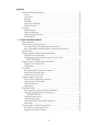 Fresh and Hardened Properties. . . . . . . . . . . . . . . . . . . . . . . . . . . . . . . . . . . . . . . . . . . 23
Slump . . . . . . . . . . . . . . . . . . . . . . . . . . . . . . . . . . . . . . . . . . . . . . . . . . . . . . . . . . . . . 24
Air Content . . . . . . . . . . . . . . . . . . . . . . . . . . . . . . . . . . . . . . . . . . . . . . . . . . . . . . . . 24
Bleeding . . . . . . . . . . . . . . . . . . . . . . . . . . . . . . . . . . . . . . . . . . . . . . . . . . . . . . . . . . . 25
Shrinkage . . . . . . . . . . . . . . . . . . . . . . . . . . . . . . . . . . . . . . . . . . . . . . . . . . . . . . . . . . 25
Compressive Strength. . . . . . . . . . . . . . . . . . . . . . . . . . . . . . . . . . . . . . . . . . . . . . . . 27
Flexural Strength. . . . . . . . . . . . . . . . . . . . . . . . . . . . . . . . . . . . . . . . . . . . . . . . . . . . 27
Durability. . . . . . . . . . . . . . . . . . . . . . . . . . . . . . . . . . . . . . . . . . . . . . . . . . . . . . . . . . . . . 29
Wear Resistance. . . . . . . . . . . . . . . . . . . . . . . . . . . . . . . . . . . . . . . . . . . . . . . . . . . . . 29
Chemical Resistance . . . . . . . . . . . . . . . . . . . . . . . . . . . . . . . . . . . . . . . . . . . . . . . . . 29
Alkali-Aggregate Reaction . . . . . . . . . . . . . . . . . . . . . . . . . . . . . . . . . . . . . . . . . . . . 29
Fire Resistance. . . . . . . . . . . . . . . . . . . . . . . . . . . . . . . . . . . . . . . . . . . . . . . . . . . . . . 30
5 FLOOR THICKNESS DESIGN . . . . . . . . . . . . . . . . . . . . . . . . . . . . . . . . . . . . . . . . . . . . . . 31
Design Objectives . . . . . . . . . . . . . . . . . . . . . . . . . . . . . . . . . . . . . . . . . . . . . . . . . . . . . . 31
Flexural Stress and Safety Factors. . . . . . . . . . . . . . . . . . . . . . . . . . . . . . . . . . . . . . . . . 32
Box: Safety Factors, Shrinkage Stresses, and Impact . . . . . . . . . . . . . . . . . . . . . . . 32
Box: Crack Width Calculation Below a Contraction Joint Sawcut . . . . . . . . . . . . 33
Vehicle Loads. . . . . . . . . . . . . . . . . . . . . . . . . . . . . . . . . . . . . . . . . . . . . . . . . . . . . . . . . . 34
Design Example—Vehicle Loads, Single Wheel . . . . . . . . . . . . . . . . . . . . . . . . . . . . . 36
Subgrade and Concrete Data . . . . . . . . . . . . . . . . . . . . . . . . . . . . . . . . . . . . . . . . . . 36
Design Steps (Convert all metric values to in.-lb values
before continuing) . . . . . . . . . . . . . . . . . . . . . . . . . . . . . . . . . . . . . . . . . . . . . . . . 37
Design Example—Vehicle Loads, Dual Wheel. . . . . . . . . . . . . . . . . . . . . . . . . . . . . . . 37
Subgrade and Concrete Data . . . . . . . . . . . . . . . . . . . . . . . . . . . . . . . . . . . . . . . . . . 37
Design Steps . . . . . . . . . . . . . . . . . . . . . . . . . . . . . . . . . . . . . . . . . . . . . . . . . . . . . . . 37
Post Loads . . . . . . . . . . . . . . . . . . . . . . . . . . . . . . . . . . . . . . . . . . . . . . . . . . . . . . . . . . . . 38
Box: Bearing Plates and Flexural Stresses. . . . . . . . . . . . . . . . . . . . . . . . . . . . . . . . 38
Safety Factors for Post Loads. . . . . . . . . . . . . . . . . . . . . . . . . . . . . . . . . . . . . . . . . . 41
Joint Factors for Post Loads . . . . . . . . . . . . . . . . . . . . . . . . . . . . . . . . . . . . . . . . . . . 42
Design Example—Post Loads . . . . . . . . . . . . . . . . . . . . . . . . . . . . . . . . . . . . . . . . . . . . 43
Data for Post Configuration and Load . . . . . . . . . . . . . . . . . . . . . . . . . . . . . . . . . . 43
Subgrade and Concrete Data . . . . . . . . . . . . . . . . . . . . . . . . . . . . . . . . . . . . . . . . . . 43
Floor Joint Spacing . . . . . . . . . . . . . . . . . . . . . . . . . . . . . . . . . . . . . . . . . . . . . . . . . . 43
Design Steps . . . . . . . . . . . . . . . . . . . . . . . . . . . . . . . . . . . . . . . . . . . . . . . . . . . . . . . 43
Distributed Loads . . . . . . . . . . . . . . . . . . . . . . . . . . . . . . . . . . . . . . . . . . . . . . . . . . . . . . 45
Box: Maximum Loads and Critical Aisle Width . . . . . . . . . . . . . . . . . . . . . . . . . . 46
Allowable Loads to Prevent Cracking in an
Unjointed Aisleway. . . . . . . . . . . . . . . . . . . . . . . . . . . . . . . . . . . . . . . . . . . . . . . 46
Variable Storage Layout . . . . . . . . . . . . . . . . . . . . . . . . . . . . . . . . . . . . . . . . . . . . . . 46
Fixed Storage Layout . . . . . . . . . . . . . . . . . . . . . . . . . . . . . . . . . . . . . . . . . . . . . . . . 48
Allowable Loads to Prevent Slab Settlement . . . . . . . . . . . . . . . . . . . . . . . . . . . . . 48
Strip Loads. . . . . . . . . . . . . . . . . . . . . . . . . . . . . . . . . . . . . . . . . . . . . . . . . . . . . . . . . 48
Unusual Loads and Other Considerations. . . . . . . . . . . . . . . . . . . . . . . . . . . . . . . . . . 49
Box: What is a Large Contact Area? . . . . . . . . . . . . . . . . . . . . . . . . . . . . . . . . . . . . 50
Support Losses Due to Erosion . . . . . . . . . . . . . . . . . . . . . . . . . . . . . . . . . . . . . . . . 50
CHAPTER
iv
Book Contents
Publication List
 