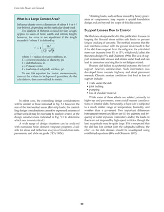 Vibrating loads, such as those caused by heavy gener-
ators or compressors, may require a special foundation
design and are beyond the scope of this discussion.
Support Losses Due to Erosion
The thickness design method in this publication focuses on
keeping the flexural stress within safe limits to prevent
fatigue cracking of concrete. The method assumes that the
slab maintains contact with the ground underneath it. But
if the slab loses support from the subgrade, the calculated
stress can increase from 5% to 15%, which could affect the
thickness design (Wu and Okamoto 1992). The lack of sup-
port increases slab stresses and strains under load and can
lead to premature cracking that is not fatigue related.
Because slab failure is a potential outcome, the loss of
support deserves consideration. Such information was
developed from concrete highway and street pavement
research. Climatic erosion conditions that lead to loss of
support include:
• voids under the slab
• joint faulting
• pumping
• loss of shoulder material
While some of these effects are related primarily to
highways and pavements, some could become considera-
tions on interior slabs. Fortunately, a floor slab is subjected
to a much milder range of temperature, humidity, and
weather than a pavement. Two important differences
between pavements and floors are (1) the quantity and fre-
quency of water exposure (rainwater), and (2) the loads on
floors are not imposed by high-speed vehicles, though the
load magnitude may be quite large. If it is suspected that
the slab has lost contact with the subgrade/subbase, the
effect on the slab stresses should be investigated using
established equations (Wu and Okamoto 1992).
Concrete Floors on Ground
50
In either case, the controlling design considerations
will be similar to those indicated in Fig. 5-1 based on the
size of the load contact areas. (For strip loads, the control-
ling design considerations cannot be expressed in terms of
contact area; it may be necessary to analyze several of the
design considerations indicated in Fig. 5-1 to determine
which one is most critical.)
A wide range of design situations can be analyzed
with numerous finite element computer programs avail-
able for stress and deflection analysis of foundation mats,
pavements, and slabs on grade (PCA 1995c).
What Is a Large Contact Area?
Influence charts cover a dimension of either 4  or 6 
(see below), depending on the particular chart used.
The analysis of Hetenyi, as used for slab design,
applies to loads of finite width and infinite length;
however, the error is not significant if the length
exceeds 6  where  is defined by:
where  = radius of relative stiffness, in.
E = concrete modulus of elasticity, psi
h = slab thickness, in.
µ = Poisson’s ratio
k = modulus of subgrade reaction, pci
To use this equation for metric measurements,
convert the values to inch-pound quantities, do the
calculations, then convert back to metric.
 = 4
Eh
12 1– k
3
µ
( )
2
Book Contents
Publication List
 