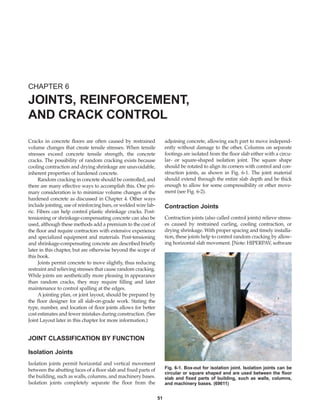 Cracks in concrete floors are often caused by restrained
volume changes that create tensile stresses. When tensile
stresses exceed concrete tensile strength, the concrete
cracks. The possibility of random cracking exists because
cooling contraction and drying shrinkage are unavoidable,
inherent properties of hardened concrete.
Random cracking in concrete should be controlled, and
there are many effective ways to accomplish this. One pri-
mary consideration is to minimize volume changes of the
hardened concrete as discussed in Chapter 4. Other ways
include jointing, use of reinforcing bars, or welded wire fab-
ric. Fibers can help control plastic shrinkage cracks. Post-
tensioning or shrinkage-compensating concrete can also be
used, although these methods add a premium to the cost of
the floor and require contractors with extensive experience
and specialized equipment and materials. Post-tensioning
and shrinkage-compensating concrete are described briefly
later in this chapter, but are otherwise beyond the scope of
this book.
Joints permit concrete to move slightly, thus reducing
restraint and relieving stresses that cause random cracking.
While joints are aesthetically more pleasing in appearance
than random cracks, they may require filling and later
maintenance to control spalling at the edges.
A jointing plan, or joint layout, should be prepared by
the floor designer for all slab-on-grade work. Stating the
type, number, and location of floor joints allows for better
cost estimates and fewer mistakes during construction. (See
Joint Layout later in this chapter for more information.)
JOINT CLASSIFICATION BY FUNCTION
Isolation Joints
Isolation joints permit horizontal and vertical movement
between the abutting faces of a floor slab and fixed parts of
the building, such as walls, columns, and machinery bases.
Isolation joints completely separate the floor from the
adjoining concrete, allowing each part to move independ-
ently without damage to the other. Columns on separate
footings are isolated from the floor slab either with a circu-
lar- or square-shaped isolation joint. The square shape
should be rotated to align its corners with control and con-
struction joints, as shown in Fig. 6-1. The joint material
should extend through the entire slab depth and be thick
enough to allow for some compressibility or other move-
ment (see Fig. 6-2).
Contraction Joints
Contraction joints (also called control joints) relieve stress-
es caused by restrained curling, cooling contraction, or
drying shrinkage. With proper spacing and timely installa-
tion, these joints help to control random cracking by allow-
ing horizontal slab movement. [Note: HIPERPAV, software
CHAPTER 6
JOINTS, REINFORCEMENT,
AND CRACK CONTROL
51
Fig. 6-1. Box-out for isolation joint. Isolation joints can be
circular or square shaped and are used between the floor
slab and fixed parts of building, such as walls, columns,
and machinery bases. (69611)
Book Contents
Publication List
 
