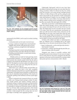 sponsored by the FHWA, can be used to evaluate cracking
potential.]
Contraction joints can be made in several ways:
• sawing a continuous straight slot in semi-hardened
(slightly soft) concrete with special early-cut saws
• sawing a continuous straight slot in the hardened
concrete
• hand grooving fresh concrete during finishing (not
practical for floors more than 100 mm [4 in.] thick)
• installing premolded plastic or metal inserts during
placing and finishing
Whether joints are made by hand grooving, insert-
ing premolded materials, or sawing slightly soft or hard-
ened concrete, they should usually extend into the slab to
a depth of one-fourth the slab thickness (see Figs. 6-3, 6-4,
and 6-5). The objective is to form a plane of weakness in the
slab so that the crack will occur along that line and no-
where else, as shown in Fig. 6-3.
When floors carry vehicular traffic and joint fillers are
needed, saw cutting the joint is the only acceptable
method. Hand-grooved joints have rounded edges that are
undesirable. Premolded inserts should be avoided because
they may be disturbed during finishing. If the inserts are
not plumb, spalling of the hardened concrete at joint edges
is likely.
Joints in industrial and commercial floors are usually
cut with a saw. Timing of joint sawing is critical. To mini-
mize tensile stresses and random cracking caused by
restrained curling or cooling contraction, sawing should be
done before concrete cools appreciably. Slabs are especial-
ly vulnerable to curling and contraction stresses within the
first 6 to 18 hours after concrete placement, when tensile
strength is very low. Joints should be sawn as soon as the
concrete is hard enough that the sawing does not ravel
joint edges or dislodge coarse aggregate particles.
Lightweight, high-speed, early-cut saws have been
developed to permit joint sawing very soon after floor fin-
ishing, sometimes within 0 to 2 hours (see Fig. 6-6). At this
point, the concrete is very weak, having a strength of about
1 MPa to 3.5 MPa (150 psi to 500 psi). By cutting the slab
before stress builds up, the mechanics of slab cracking that
relate slab thickness to depth of cut are changed. In other
words, if the cut is sawn within a few hours after final fin-
ishing, random cracking can be controlled even if the cut is
less than one-fourth of the slab depth (PCA 1995b).
Most early-cut saws have a small-diameter diamond saw
blade that extends through a slot in a metal skid plate and
cuts a narrow slot about 20 mm to 25 mm (3/4 in. to 1 in.)
deep. The largest early-cut saws can make cuts up to 75 mm
(3 in.) deep, which the saw manufacturer recommends for
slabs up to 660 mm (26 in.) thick. Some contractors use the
lightweight saw for early crack control, then chase the same
saw cut with a larger blade conventional saw 12 to 24 hours
after concrete placement. This second saw pass increases the
sawcut depth to at least one-fourth the slab depth.
In floors with welded wire fabric or reinforcing bars,
there are different ways of handling steel at the joints,
depending on how the joint should function (Ringo 1991):
• open/working joint—cut the steel (provide dowels if
load transfer is needed)
• closed joint—continue steel through the joint (this can
lead to cracking within the panel)
Designers may choose to partially continue steel
through the joint in some instances. In any case, it is impor-
tant to realize that how the steel is designed will affect the
operation of the joint and the potential for cracking within
slab panels (private communication with C. Bimel).
Concrete Floors on Ground
52
Fig. 6-2. Joint material can be wrapped around circular
members or can be attached to formwork before concreting
begins. (69612)
Fig. 6-3. Contraction joint formed by a saw cut. This side
shot of a slab shows a joint extending about one-fourth of
the slab depth, which usually ensures that the crack will
form beneath the joint. (4434)
Book Contents
Publication List
 