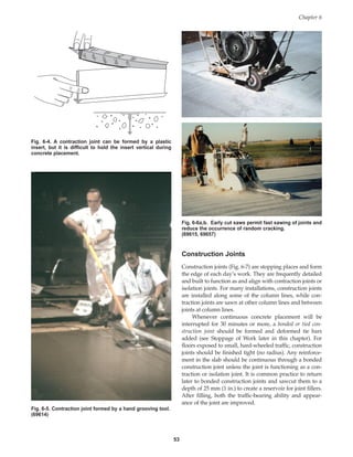 Construction Joints
Construction joints (Fig. 6-7) are stopping places and form
the edge of each day’s work. They are frequently detailed
and built to function as and align with contraction joints or
isolation joints. For many installations, construction joints
are installed along some of the column lines, while con-
traction joints are sawn at other column lines and between
joints at column lines.
Whenever continuous concrete placement will be
interrupted for 30 minutes or more, a bonded or tied con-
struction joint should be formed and deformed tie bars
added (see Stoppage of Work later in this chapter). For
floors exposed to small, hard-wheeled traffic, construction
joints should be finished tight (no radius). Any reinforce-
ment in the slab should be continuous through a bonded
construction joint unless the joint is functioning as a con-
traction or isolation joint. It is common practice to return
later to bonded construction joints and sawcut them to a
depth of 25 mm (1 in.) to create a reservoir for joint fillers.
After filling, both the traffic-bearing ability and appear-
ance of the joint are improved.
Chapter 6
53
Fig. 6-4. A contraction joint can be formed by a plastic
insert, but it is difficult to hold the insert vertical during
concrete placement.
Fig. 6-5. Contraction joint formed by a hand grooving tool.
(69614)
Fig. 6-6a,b. Early cut saws permit fast sawing of joints and
reduce the occurrence of random cracking.
(69615, 69657)
Book Contents
Publication List
 