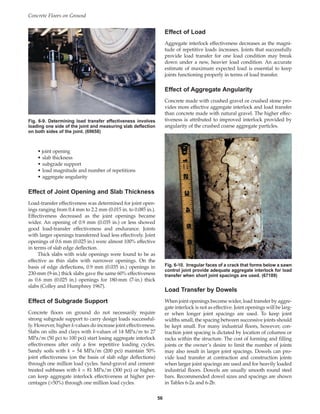 • joint opening
• slab thickness
• subgrade support
• load magnitude and number of repetitions
• aggregate angularity
Effect of Joint Opening and Slab Thickness
Load-transfer effectiveness was determined for joint open-
ings ranging from 0.4 mm to 2.2 mm (0.015 in. to 0.085 in.).
Effectiveness decreased as the joint openings became
wider. An opening of 0.9 mm (0.035 in.) or less showed
good load-transfer effectiveness and endurance. Joints
with larger openings transferred load less effectively. Joint
openings of 0.6 mm (0.025 in.) were almost 100% effective
in terms of slab edge deflection.
Thick slabs with wide openings were found to be as
effective as thin slabs with narrower openings. On the
basis of edge deflections, 0.9 mm (0.035 in.) openings in
230-mm (9-in.) thick slabs gave the same 60% effectiveness
as 0.6 mm (0.025 in.) openings for 180-mm (7-in.) thick
slabs (Colley and Humphrey 1967).
Effect of Subgrade Support
Concrete floors on ground do not necessarily require
strong subgrade support to carry design loads successful-
ly. However, higher k-values do increase joint effectiveness.
Slabs on silts and clays with k-values of 14 MPa/m to 27
MPa/m (50 pci to 100 pci) start losing aggregate interlock
effectiveness after only a few repetitive loading cycles.
Sandy soils with k = 54 MPa/m (200 pci) maintain 50%
joint effectiveness (on the basis of slab edge deflections)
through one million load cycles. Sand-gravel and cement-
treated subbases with k = 81 MPa/m (300 pci) or higher,
can keep aggregate interlock effectiveness at higher per-
centages (50%) through one million load cycles.
Effect of Load
Aggregate interlock effectiveness decreases as the magni-
tude of repetitive loads increases. Joints that successfully
provide load transfer for one load condition may break
down under a new, heavier load condition. An accurate
estimate of maximum expected load is essential to keep
joints functioning properly in terms of load transfer.
Effect of Aggregate Angularity
Concrete made with crushed gravel or crushed stone pro-
vides more effective aggregate interlock and load transfer
than concrete made with natural gravel. The higher effec-
tiveness is attributed to improved interlock provided by
angularity of the crushed coarse aggregate particles.
Load Transfer by Dowels
When joint openings become wider, load transfer by aggre-
gate interlock is not as effective. Joint openings will be larg-
er when longer joint spacings are used. To keep joint
widths small, the spacing between successive joints should
be kept small. For many industrial floors, however, con-
traction joint spacing is dictated by location of columns or
racks within the structure. The cost of forming and filling
joints or the owner’s desire to limit the number of joints
may also result in larger joint spacings. Dowels can pro-
vide load transfer at contraction and construction joints
when larger joint spacings are used and for heavily loaded
industrial floors. Dowels are usually smooth round steel
bars. Recommended dowel sizes and spacings are shown
in Tables 6-2a and 6-2b.
Concrete Floors on Ground
56
Fig. 6-9. Determining load transfer effectiveness involves
loading one side of the joint and measuring slab deflection
on both sides of the joint. (69658)
Fig. 6-10. Irregular faces of a crack that forms below a sawn
control joint provide adequate aggregate interlock for load
transfer when short joint spacings are used. (67189)
Book Contents
Publication List
 
