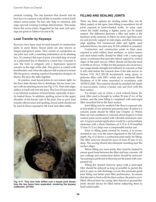 random cracking. The one function that dowels and tie
bars have in common is the ability to transfer vertical loads
(shear) across joints. Tie bars also help to minimize slab
edge upward warping (curling) deformations. This keeps
floors flat across joints. Suggested tie bar sizes and spac-
ings are given in Tables 6-2a and 6-2b.
Load Transfer by Keyways
Keyways have been used for load transfer at construction
joints in some floors. Keyed joints are also known as
tongue-and-groove joints. They consist of a projection on
one joint face with a matching indentation on its abutting
face. To construct this type of joint, a beveled strip of wood
or a preformed key is attached to a form face. Concrete is
cast, the form is stripped, and a depression (groove)
remains in the edge of the slab. This groove is coated with
bondbreaker, and when the adjacent slab is placed concrete
fills the groove, creating a perfect fit projection (tongue). In
theory, this keys the slabs together.
In practice, most keyed joints do not remain tight. As
the floor slabs shorten due to shrinkage, the key loses con-
tact with its matching recess (see Fig. 6-11). Then slab edges
deflect as loads roll over the joint. This loss of load transfer
is an inherent weakness of keyed joints, especially in heav-
ily loaded floors. In addition, spalling occurs in the upper
shoulder of the female side of the joint. Due to poor load
transfer effectiveness and spalling, keyed joints should not
be used in floors exposed to lift truck and other traffic.
FILLING AND SEALING JOINTS
There are three options for treating joints: they can be
filled, sealed, or left open. Joint filling is mandatory for all
joints exposed to hard-wheeled traffic. In some cases
where the traffic loading is lighter, joints can be sealed
instead. The difference between a filler and sealer is the
hardness of the material, as fillers are more rigid than seal-
ers and provide support to slab edges, and thus minimize
edge spalling. For commercial slabs and lightly used
industrial floors, the joint may be left unfilled or unsealed.
Contraction and construction joints in floor areas
exposed to solid rubber, hard urethane, or nylon casters
and steel-wheel traffic should be filled with a semi-rigid
epoxy or polyurea that provides lateral support to vertical
edges of the joint sawcut. Fillers should not become hard
or brittle in service. A filler for this purpose also must have
low-range tensile strength and adhesion to concrete so that
it will yield before the concrete does if the slab moves. In
Section 9.10, ACI 302.1R recommends using epoxy or
polyurea filler with 100% solids and a minimum Shore
Hardness of A 80 when measured in accordance with
ASTM D 2240. This material should be installed full depth
in sawcut joints, without a backer rod, and flush with the
floor surface.
For deeper cuts or where a crack extends below the
joint, filler sand is brought to within 50 mm (2 in.) of the
surface, and the joint filling is completed with semi-rigid
filler smoothed flat to the floor surface.
Joint filling may be omitted if the floor is exposed only
to foot traffic or low-pressure pneumatic tires. If radon is a
concern, joints should be filled (see Chapter 2). Where
there are wet conditions or concerns about hygiene or dust
control, joints can be sealed with a flexible elastomeric seal-
ant. A typical sealant application would be a polyurethane
elastomer with a Shore Hardness of A 35 to A 50 installed
13 mm (1/2 in.) deep over a compressible backer rod.
Prior to filling joints formed by inserts, it is recom-
mended to saw over the insert alignment to the full insert
depth. Fig. 6-12 shows a contraction joint ready for filling.
The filler reservoir should be sawn at least 25 mm (1 in.)
deep. The sawing should also eliminate rounding near the
surface edges.
Before filling any sawn joints, they must be cleaned to
ensure good bond between the filler and bare concrete. All
saw cuttings and construction debris should be removed.
Vacuuming is preferred to blowing out the joints with com-
pressed air.
Filling the cleaned reservoir space with a semi-rigid
filler should be delayed as long as possible to permit the
joint to open as slab shrinkage occurs; this promotes good
joint filling and better joint filler performance. To ensure
that the joint is flush with the floor surface, the joint is over-
filled, allowed time for curing, then shaved or ground flat.
Joints should always be filled before subjecting them to
hard-wheel traffic.
Concrete Floors on Ground
58
Fig. 6-11. This core hole drilled over a keyed joint shows
how the two faces have separated, rendering the keyway
ineffective. (67193)
Book Contents
Publication List
 