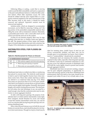 Following filling or sealing, a joint that is moving
could exceed the filler extensibility and lead to a separation
at the joint wall (adhesion failure) or within the filler (cohe-
sion failure). When filler separation occurs, the voids
should be refilled with the same original filler or a com-
panion material supplied by the same manufacturer. If the
filler becomes loose to the touch, it should be totally
removed and replaced. Separated sealants must be
removed and replaced.
Isolation joints, which are designed to accommodate
movement, can be filled by removing (“raking out”) the
top portion of the premolded compressible material, then
filling the cavity with an elastomeric material. Alternately,
a premolded joint former with a removable insert can be
used to provide the reservoir for the sealant.
If joints do not function properly, there may be edge
spalling at the joint face, or random cracks may appear in
the slab. The greatest portion of floor repair and mainte-
nance is for joint edge deterioration and crack correction. See
Chapter 10 for information on repairing joints and cracks.
DISTRIBUTED STEEL FOR FLOORS ON
GROUND
ideal for resisting stress, double layers of steel are not
always economically justified, and there may not be
enough space to accommodate two layers. Ease of place-
ment, or “constructibility,” should also be considered.
Distributed steel can minimize the number of joints
required in floor slabs, especially when long joint spacings
are selected. Cracks due to restrained contraction or curl-
ing may occur, but sufficient amounts of distributed steel
will hold the cracks tightly closed to permit load transfer
through aggregate interlock.
Distributed steel does not prevent cracking, compen-
sate for poor subgrade preparation, or significantly in-
crease load-carrying capacity of the floor. Distributed steel
reinforcement, both wire mesh or bar mats, should be ter-
minated (cut) within 50 mm (2 in.) of both sides of con-
Chapter 6
59
Table 6-3. Reinforcement for Floors on Ground
Is reinforcement necessary?
NO • With uniform support and short joint spacing
YES • When long joint spacing is required
• When joints are unacceptable in floor use
Distributed steel refers to welded wire fabric or reinforcing
bars placed in concrete slabs. The relatively small amount
of steel is used to hold together fracture faces when (ran-
dom) cracks form. Floors that contain steel bars or fabric
are referred to as reinforced slabs (see Fig. 6-13). When
floor joints are spaced less than 4.5 m (15 ft) apart, distrib-
uted steel is not needed in concrete floors on ground unless
cracks must be tightly held together. Normally, short panel
lengths will control cracking between joints. The short pan-
els will reduce the total shrinkage in any one panel to a
small enough value that the contraction joint may be satis-
factory to assure aggregate interlock.
In slabs with long joint spacings, the purpose of dis-
tributed steel is to hold random intermediate cracks tight.
Floor designers should therefore be aware and should
accept that random intermediate cracks may, can, and do
occur on concrete slabs having long joint spacings and con-
taining distributed steel.
Since critical flexural stresses occur in both the top and
bottom of concrete floors, steel should be placed in two lay-
ers to best resist stresses. Though two layers of steel may be
Fig. 6-12. Cut-away view (core) of a joint showing the reser-
voir that will accept a joint filler. (69659)
Fig. 6-13. A reinforced slab containing plate dowels and a
mat of rebar. (69617)
Book Contents
Publication List
 