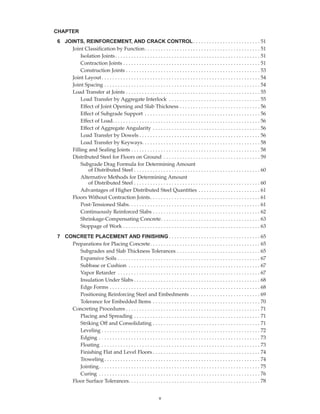 v
6 JOINTS, REINFORCEMENT, AND CRACK CONTROL. . . . . . . . . . . . . . . . . . . . . . . . . 51
Joint Classification by Function. . . . . . . . . . . . . . . . . . . . . . . . . . . . . . . . . . . . . . . . . . . 51
Isolation Joints. . . . . . . . . . . . . . . . . . . . . . . . . . . . . . . . . . . . . . . . . . . . . . . . . . . . . . 51
Contraction Joints . . . . . . . . . . . . . . . . . . . . . . . . . . . . . . . . . . . . . . . . . . . . . . . . . . . 51
Construction Joints . . . . . . . . . . . . . . . . . . . . . . . . . . . . . . . . . . . . . . . . . . . . . . . . . . 53
Joint Layout. . . . . . . . . . . . . . . . . . . . . . . . . . . . . . . . . . . . . . . . . . . . . . . . . . . . . . . . . . . 54
Joint Spacing . . . . . . . . . . . . . . . . . . . . . . . . . . . . . . . . . . . . . . . . . . . . . . . . . . . . . . . . . . 54
Load Transfer at Joints . . . . . . . . . . . . . . . . . . . . . . . . . . . . . . . . . . . . . . . . . . . . . . . . . . 55
Load Transfer by Aggregate Interlock . . . . . . . . . . . . . . . . . . . . . . . . . . . . . . . . . . 55
Effect of Joint Opening and Slab Thickness . . . . . . . . . . . . . . . . . . . . . . . . . . . . . . 56
Effect of Subgrade Support . . . . . . . . . . . . . . . . . . . . . . . . . . . . . . . . . . . . . . . . . . . 56
Effect of Load. . . . . . . . . . . . . . . . . . . . . . . . . . . . . . . . . . . . . . . . . . . . . . . . . . . . . . . 56
Effect of Aggregate Angularity . . . . . . . . . . . . . . . . . . . . . . . . . . . . . . . . . . . . . . . . 56
Load Transfer by Dowels . . . . . . . . . . . . . . . . . . . . . . . . . . . . . . . . . . . . . . . . . . . . . 56
Load Transfer by Keyways. . . . . . . . . . . . . . . . . . . . . . . . . . . . . . . . . . . . . . . . . . . . 58
Filling and Sealing Joints . . . . . . . . . . . . . . . . . . . . . . . . . . . . . . . . . . . . . . . . . . . . . . . . 58
Distributed Steel for Floors on Ground . . . . . . . . . . . . . . . . . . . . . . . . . . . . . . . . . . . . 59
Subgrade Drag Formula for Determining Amount
of Distributed Steel . . . . . . . . . . . . . . . . . . . . . . . . . . . . . . . . . . . . . . . . . . . . . . . 60
Alternative Methods for Determining Amount
of Distributed Steel . . . . . . . . . . . . . . . . . . . . . . . . . . . . . . . . . . . . . . . . . . . . . . . 60
Advantages of Higher Distributed Steel Quantities . . . . . . . . . . . . . . . . . . . . . . . 61
Floors Without Contraction Joints. . . . . . . . . . . . . . . . . . . . . . . . . . . . . . . . . . . . . . . . . 61
Post-Tensioned Slabs. . . . . . . . . . . . . . . . . . . . . . . . . . . . . . . . . . . . . . . . . . . . . . . . . 61
Continuously Reinforced Slabs . . . . . . . . . . . . . . . . . . . . . . . . . . . . . . . . . . . . . . . . 62
Shrinkage-Compensating Concrete. . . . . . . . . . . . . . . . . . . . . . . . . . . . . . . . . . . . . 63
Stoppage of Work . . . . . . . . . . . . . . . . . . . . . . . . . . . . . . . . . . . . . . . . . . . . . . . . . . . 63
7 CONCRETE PLACEMENT AND FINISHING . . . . . . . . . . . . . . . . . . . . . . . . . . . . . . . . . . 65
Preparations for Placing Concrete. . . . . . . . . . . . . . . . . . . . . . . . . . . . . . . . . . . . . . . . . 65
Subgrades and Slab Thickness Tolerances . . . . . . . . . . . . . . . . . . . . . . . . . . . . . . . 65
Expansive Soils . . . . . . . . . . . . . . . . . . . . . . . . . . . . . . . . . . . . . . . . . . . . . . . . . . . . . 67
Subbase or Cushion . . . . . . . . . . . . . . . . . . . . . . . . . . . . . . . . . . . . . . . . . . . . . . . . . 67
Vapor Retarder . . . . . . . . . . . . . . . . . . . . . . . . . . . . . . . . . . . . . . . . . . . . . . . . . . . . . 67
Insulation Under Slabs . . . . . . . . . . . . . . . . . . . . . . . . . . . . . . . . . . . . . . . . . . . . . . . 68
Edge Forms . . . . . . . . . . . . . . . . . . . . . . . . . . . . . . . . . . . . . . . . . . . . . . . . . . . . . . . . 68
Positioning Reinforcing Steel and Embedments . . . . . . . . . . . . . . . . . . . . . . . . . . 69
Tolerance for Embedded Items . . . . . . . . . . . . . . . . . . . . . . . . . . . . . . . . . . . . . . . . 70
Concreting Procedures . . . . . . . . . . . . . . . . . . . . . . . . . . . . . . . . . . . . . . . . . . . . . . . . . . 71
Placing and Spreading . . . . . . . . . . . . . . . . . . . . . . . . . . . . . . . . . . . . . . . . . . . . . . . 71
Striking Off and Consolidating . . . . . . . . . . . . . . . . . . . . . . . . . . . . . . . . . . . . . . . . 71
Leveling . . . . . . . . . . . . . . . . . . . . . . . . . . . . . . . . . . . . . . . . . . . . . . . . . . . . . . . . . . . 72
Edging . . . . . . . . . . . . . . . . . . . . . . . . . . . . . . . . . . . . . . . . . . . . . . . . . . . . . . . . . . . . 73
Floating . . . . . . . . . . . . . . . . . . . . . . . . . . . . . . . . . . . . . . . . . . . . . . . . . . . . . . . . . . . 73
Finishing Flat and Level Floors . . . . . . . . . . . . . . . . . . . . . . . . . . . . . . . . . . . . . . . . 74
Troweling . . . . . . . . . . . . . . . . . . . . . . . . . . . . . . . . . . . . . . . . . . . . . . . . . . . . . . . . . . 74
Jointing. . . . . . . . . . . . . . . . . . . . . . . . . . . . . . . . . . . . . . . . . . . . . . . . . . . . . . . . . . . . 75
Curing . . . . . . . . . . . . . . . . . . . . . . . . . . . . . . . . . . . . . . . . . . . . . . . . . . . . . . . . . . . . 76
Floor Surface Tolerances. . . . . . . . . . . . . . . . . . . . . . . . . . . . . . . . . . . . . . . . . . . . . . . . . 78
CHAPTER
Book Contents
Publication List
 