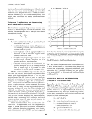 traction and construction joint alignments. Failure to cut all
wires and bars would transfer shrinkage and contraction
restraints across the joints and would contribute to inter-
mediate random cracks and variable joint openings. This
would make joint filling and sealing maintenance more
difficult.
Subgrade Drag Formula for Determining
Amount of Distributed Steel
The traditional subgrade-drag formula provides one
method for determining the amount of distributed steel
needed. The cross-sectional area of steel per lineal foot of
slab width is given by:
FLw
As =
2fs
in which
As = cross-sectional area of steel, in square inches per
lineal foot of slab width
F = coefficient of subgrade friction. (Designers use
1.5 or 2.0 for pavements; 1.5 is recommended for
concrete floors on ground.)
L = slab length (or width if appropriate) between
free ends, in feet. (A free end is any joint free to
move in a horizontal plane.)
w = weight of slab, in pounds per square foot. (For
normal-weight concrete, designers use 12.5
pounds per inch of floor thickness.)
fs = allowable working stress of reinforcement, in
pounds per square inch. (The working stress of
steel is usually 0.67 or 0.75 times the yield
strength of the steel in pounds per square inch.)
Whether welded-wire fabric, high-yield steel bars, or
mild steel bars are used, the subgrade-drag formula often
results in calculated steel areas less than 0.1% of the cross-
sectional area of the slab. However, based on experience
and slab performance surveys, some researchers, floor
designers, and contractors suggest that for best perform-
ance, a minimum amount of distributed steel may be need-
ed (CCA 1985, Gilbert 1992, Marias and Perrie 1993). In an
FHWA study of jointed concrete pavement performance,
pavement sections with more than 0.1% reinforcing steel
exhibited less deteriorated transverse cracking. Sections
with less than 0.1% reinforcing steel often displayed a sig-
nificant amount of deteriorated transverse cracking, espe-
cially in colder climates. Because of this, the study recom-
mended using a minimum of 0.1% reinforcing steel based
on cross-sectional area, with larger amounts required for
harsher climates and longer slabs.
Similar recommendations have been made for con-
crete floors. One approach for floors with long joint spac-
ings is to use the subgrade-drag equation in conjunction
with a minimum allowable reinforcement ratio. A mini-
mum reinforcement ratio of 0.15% has been suggested
(ACI 360). Based on experience and available information,
a South African handbook on concrete floor design and
construction recommends a minimum distributed steel
percentage of 0.1% for high-yield steel bars and welded-
wire fabric and 0.2% for deformed mild steel bars (Marias
and Perrie 1993).
Alternative Methods for Determining
Amount of Distributed Steel
Researchers at the University of Texas (Kunt and
McCullogh 1990) have proposed a modified subgrade-
drag formula for determining the required amount of dis-
tributed steel. Based on experimental results from studies
of subbase friction, they developed the following formula,
which better represents the actual frictional resistance of a
range of available subbase types:
Ps = (600*L*T)/D*fs (4)
where Ps = ratio of steel area to concrete area
L = spacing of transverse joints, ft
T = frictional resistance, psi
D = pavement thickness, in.
fs = maximum allowable steel stress, psi
Concrete Floors on Ground
60
0.18
0.16
0.14
0.12
0.10
0.08
0.06
0.04
0.02
0
20 30 40 50 60 70
Distance in feet between free ends
AS , sq in./ft when fS = 45,000 psi
12
in. slab
10 in. slab
8 in. slab
6 in. slab
Note: The values shown in Fig. 6-14 were calculated by the subgrade-
drag method. A working stress value of 0.75 times the yield strength
was used because the consequences of a reinforcement failure are
much less important than in normal reinforced concrete structural
work.
Fig. 6-14. Selection chart for distributed steel.
Book Contents
Publication List
 